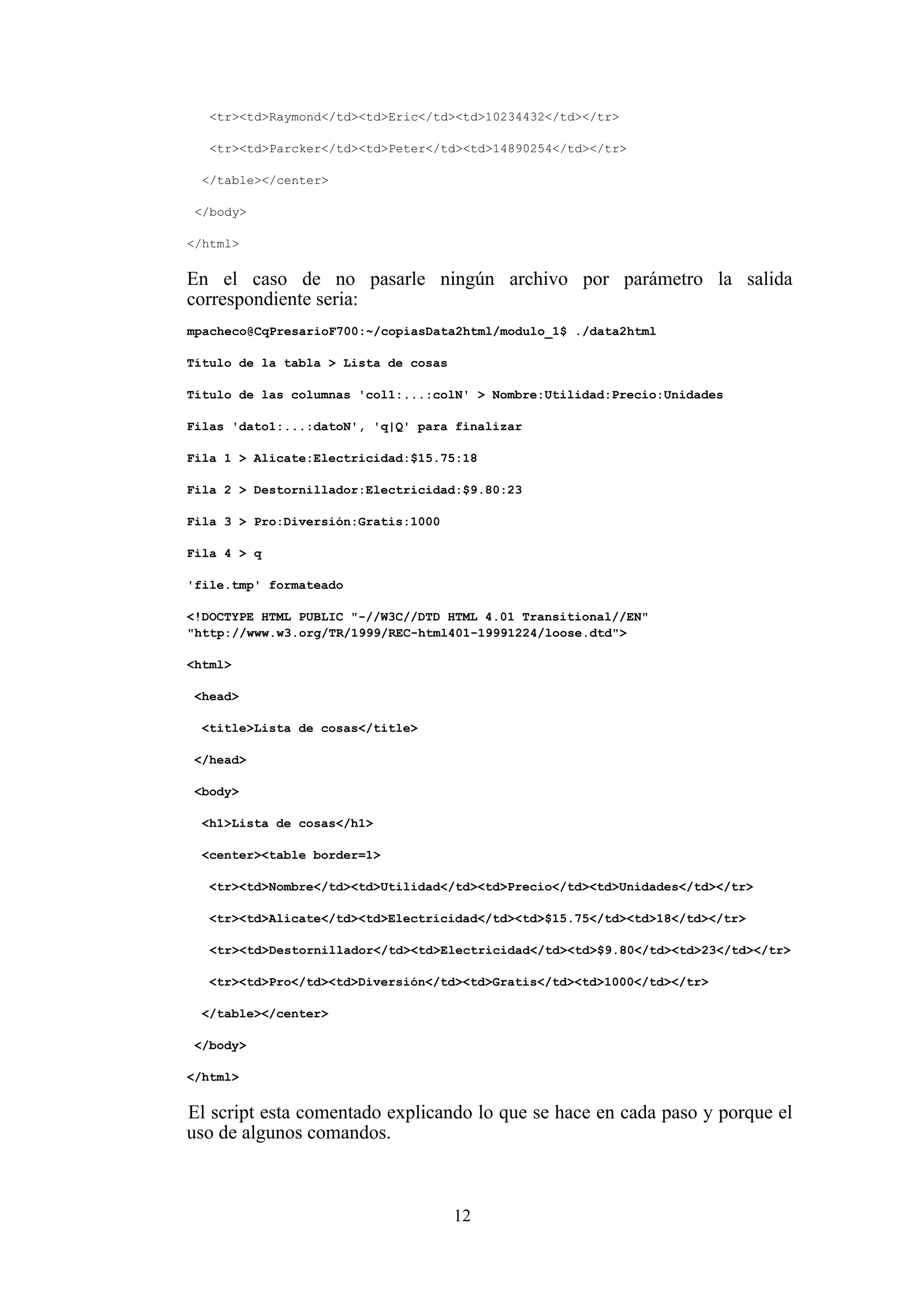 12
<tr><td>Raymond</td><td>Eric</td><td>10234432</td></tr>
<tr><td>Parcker</td><td>Peter</td><td>14890254</td></tr>
</table></center>
</body>
</html>
En el caso de no pasarle ningún archivo por parámetro la salida
correspondiente seria:
mpacheco@CqPresarioF700:~/copiasData2html/modulo_1$ ./data2html
Título de la tabla > Lista de cosas
Título de las columnas 'col1:...:colN' > Nombre:Utilidad:Precio:Unidades
Filas 'dato1:...:datoN', 'q|Q' para finalizar
Fila 1 > Alicate:Electricidad:$15.75:18
Fila 2 > Destornillador:Electricidad:$9.80:23
Fila 3 > Pro:Diversión:Gratis:1000
Fila 4 > q
'file.tmp' formateado
<!DOCTYPE HTML PUBLIC "-//W3C//DTD HTML 4.01 Transitional//EN"
"http://www.w3.org/TR/1999/REC-html401-19991224/loose.dtd">
<html>
<head>
<title>Lista de cosas</title>
</head>
<body>
<h1>Lista de cosas</h1>
<center><table border=1>
<tr><td>Nombre</td><td>Utilidad</td><td>Precio</td><td>Unidades</td></tr>
<tr><td>Alicate</td><td>Electricidad</td><td>$15.75</td><td>18</td></tr>
<tr><td>Destornillador</td><td>Electricidad</td><td>$9.80</td><td>23</td></tr>
<tr><td>Pro</td><td>Diversión</td><td>Gratis</td><td>1000</td></tr>
</table></center>
</body>
</html>
El script esta comentado explicando lo que se hace en cada paso y porque el
uso de algunos comandos.
 