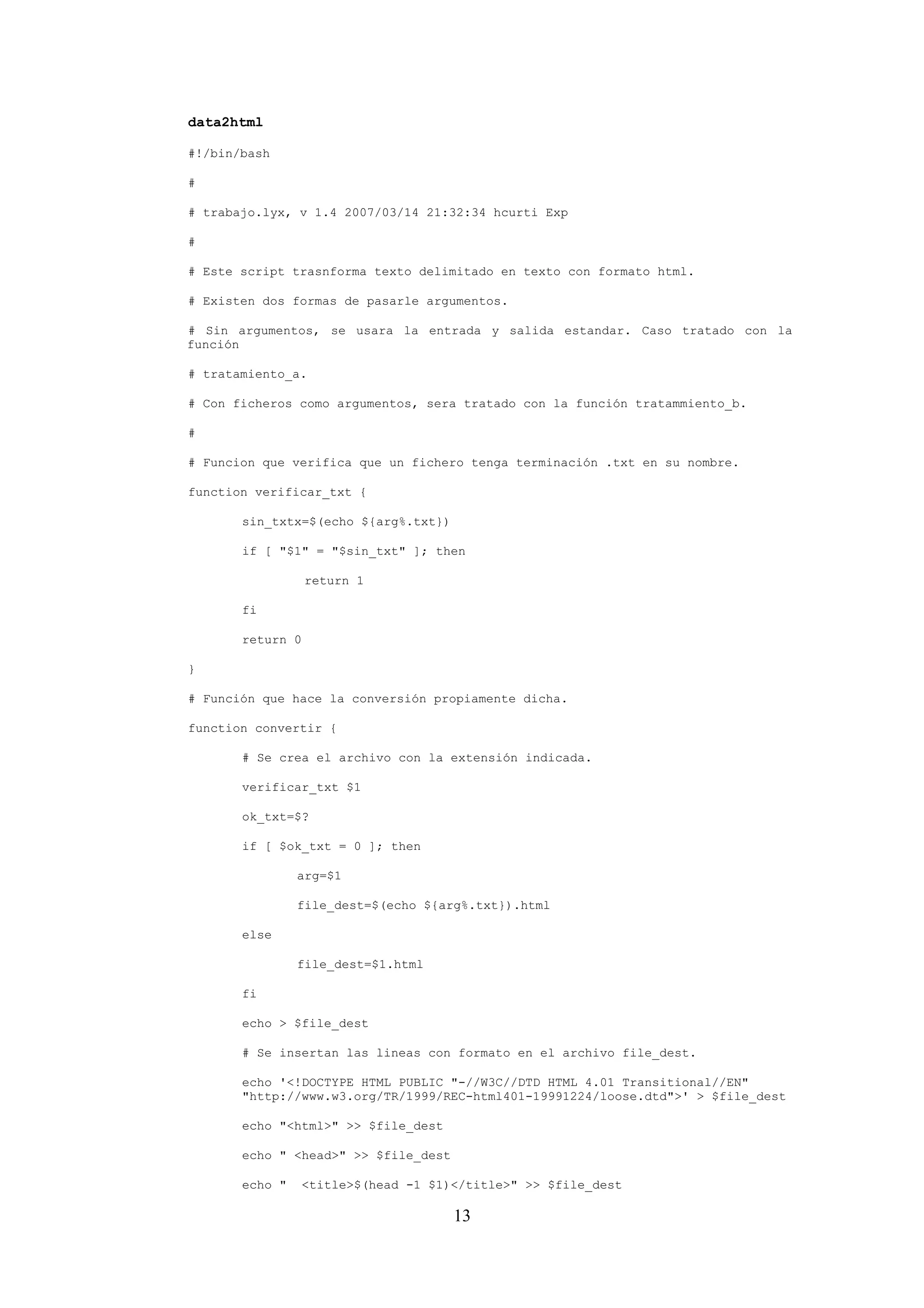 13
data2html
#!/bin/bash
#
# trabajo.lyx, v 1.4 2007/03/14 21:32:34 hcurti Exp
#
# Este script trasnforma texto delimitado en texto con formato html.
# Existen dos formas de pasarle argumentos.
# Sin argumentos, se usara la entrada y salida estandar. Caso tratado con la
función
# tratamiento_a.
# Con ficheros como argumentos, sera tratado con la función tratammiento_b.
#
# Funcion que verifica que un fichero tenga terminación .txt en su nombre.
function verificar_txt {
sin_txtx=$(echo ${arg%.txt})
if [ "$1" = "$sin_txt" ]; then
return 1
fi
return 0
}
# Función que hace la conversión propiamente dicha.
function convertir {
# Se crea el archivo con la extensión indicada.
verificar_txt $1
ok_txt=$?
if [ $ok_txt = 0 ]; then
arg=$1
file_dest=$(echo ${arg%.txt}).html
else
file_dest=$1.html
fi
echo > $file_dest
# Se insertan las lineas con formato en el archivo file_dest.
echo '<!DOCTYPE HTML PUBLIC "-//W3C//DTD HTML 4.01 Transitional//EN"
"http://www.w3.org/TR/1999/REC-html401-19991224/loose.dtd">' > $file_dest
echo "<html>" >> $file_dest
echo " <head>" >> $file_dest
echo " <title>$(head -1 $1)</title>" >> $file_dest
 