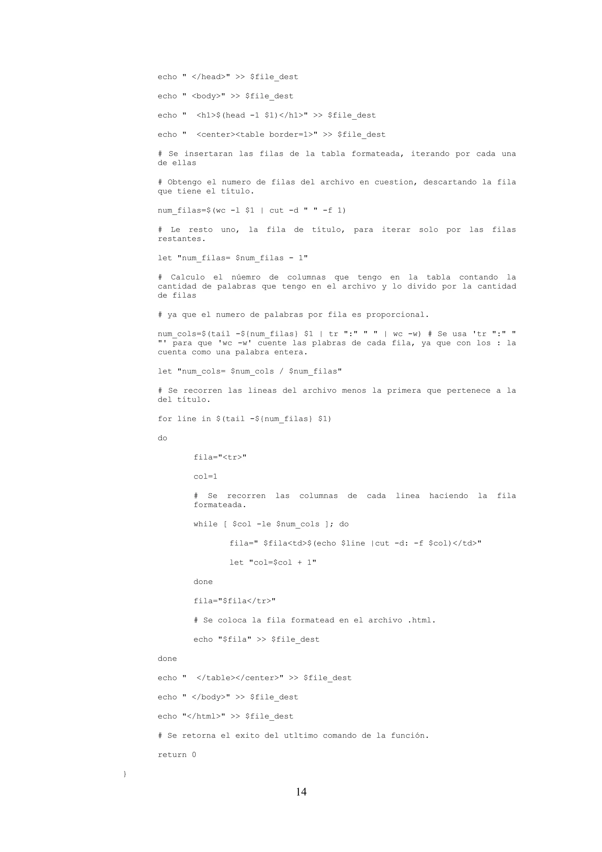 14
echo " </head>" >> $file_dest
echo " <body>" >> $file_dest
echo " <h1>$(head -1 $1)</h1>" >> $file_dest
echo " <center><table border=1>" >> $file_dest
# Se insertaran las filas de la tabla formateada, iterando por cada una
de ellas
# Obtengo el numero de filas del archivo en cuestion, descartando la fila
que tiene el título.
num_filas=$(wc -l $1 | cut -d " " -f 1)
# Le resto uno, la fila de título, para iterar solo por las filas
restantes.
let "num_filas= $num_filas - 1"
# Calculo el núemro de columnas que tengo en la tabla contando la
cantidad de palabras que tengo en el archivo y lo divido por la cantidad
de filas
# ya que el numero de palabras por fila es proporcional.
num_cols=$(tail -${num_filas} $1 | tr ":" " " | wc -w) # Se usa 'tr ":" "
"' para que 'wc -w' cuente las plabras de cada fila, ya que con los : la
cuenta como una palabra entera.
let "num_cols= $num_cols / $num_filas"
# Se recorren las lineas del archivo menos la primera que pertenece a la
del título.
for line in $(tail -${num_filas} $1)
do
fila="<tr>"
col=1
# Se recorren las columnas de cada linea haciendo la fila
formateada.
while [ $col -le $num_cols ]; do
fila=" $fila<td>$(echo $line |cut -d: -f $col)</td>"
let "col=$col + 1"
done
fila="$fila</tr>"
# Se coloca la fila formatead en el archivo .html.
echo "$fila" >> $file_dest
done
echo " </table></center>" >> $file_dest
echo " </body>" >> $file_dest
echo "</html>" >> $file_dest
# Se retorna el exito del utltimo comando de la función.
return 0
}
 