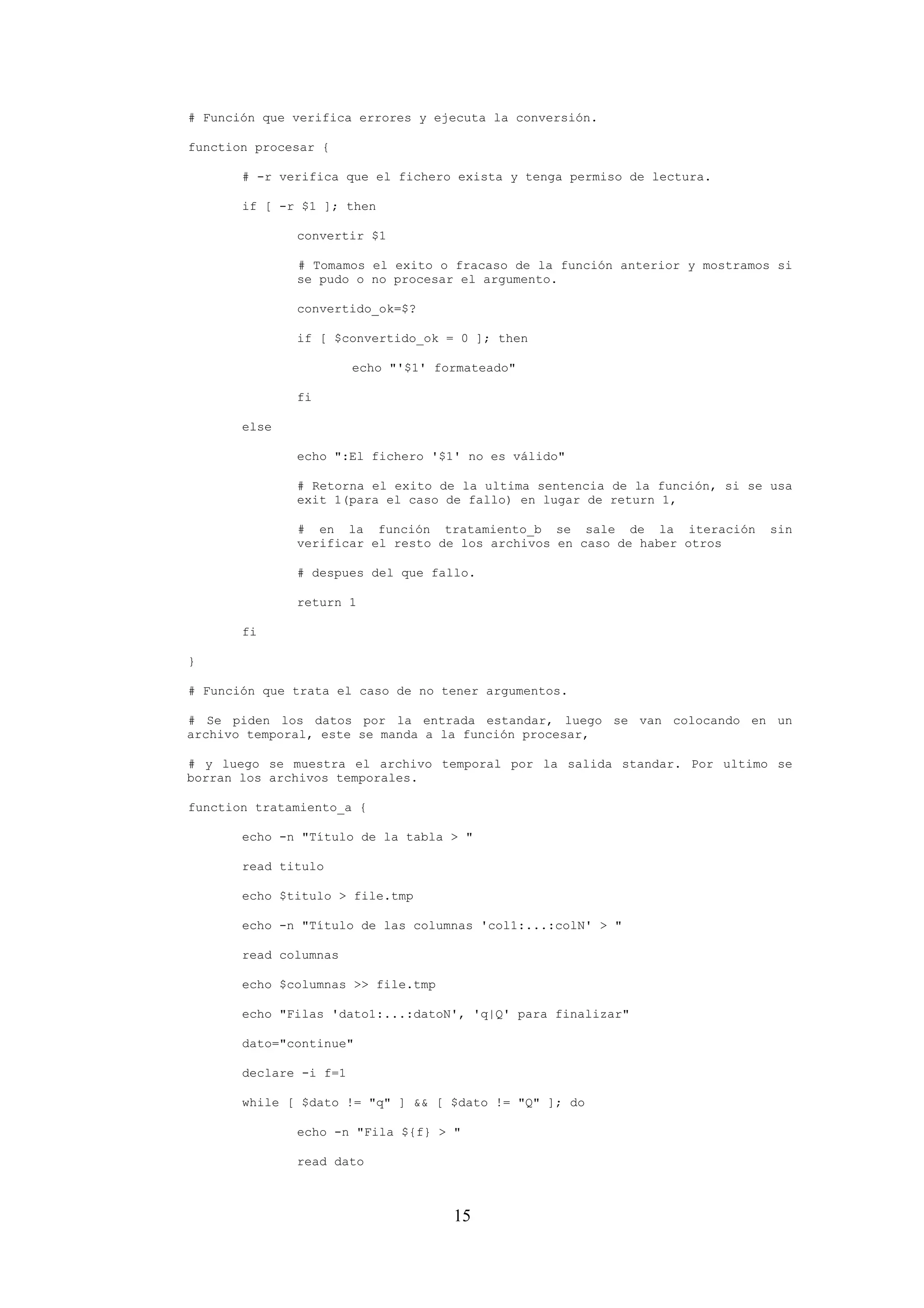 15
# Función que verifica errores y ejecuta la conversión.
function procesar {
# -r verifica que el fichero exista y tenga permiso de lectura.
if [ -r $1 ]; then
convertir $1
# Tomamos el exito o fracaso de la función anterior y mostramos si
se pudo o no procesar el argumento.
convertido_ok=$?
if [ $convertido_ok = 0 ]; then
echo "'$1' formateado"
fi
else
echo ":El fichero '$1' no es válido"
# Retorna el exito de la ultima sentencia de la función, si se usa
exit 1(para el caso de fallo) en lugar de return 1,
# en la función tratamiento_b se sale de la iteración sin
verificar el resto de los archivos en caso de haber otros
# despues del que fallo.
return 1
fi
}
# Función que trata el caso de no tener argumentos.
# Se piden los datos por la entrada estandar, luego se van colocando en un
archivo temporal, este se manda a la función procesar,
# y luego se muestra el archivo temporal por la salida standar. Por ultimo se
borran los archivos temporales.
function tratamiento_a {
echo -n "Título de la tabla > "
read titulo
echo $titulo > file.tmp
echo -n "Título de las columnas 'col1:...:colN' > "
read columnas
echo $columnas >> file.tmp
echo "Filas 'dato1:...:datoN', 'q|Q' para finalizar"
dato="continue"
declare -i f=1
while [ $dato != "q" ] && [ $dato != "Q" ]; do
echo -n "Fila ${f} > "
read dato
 