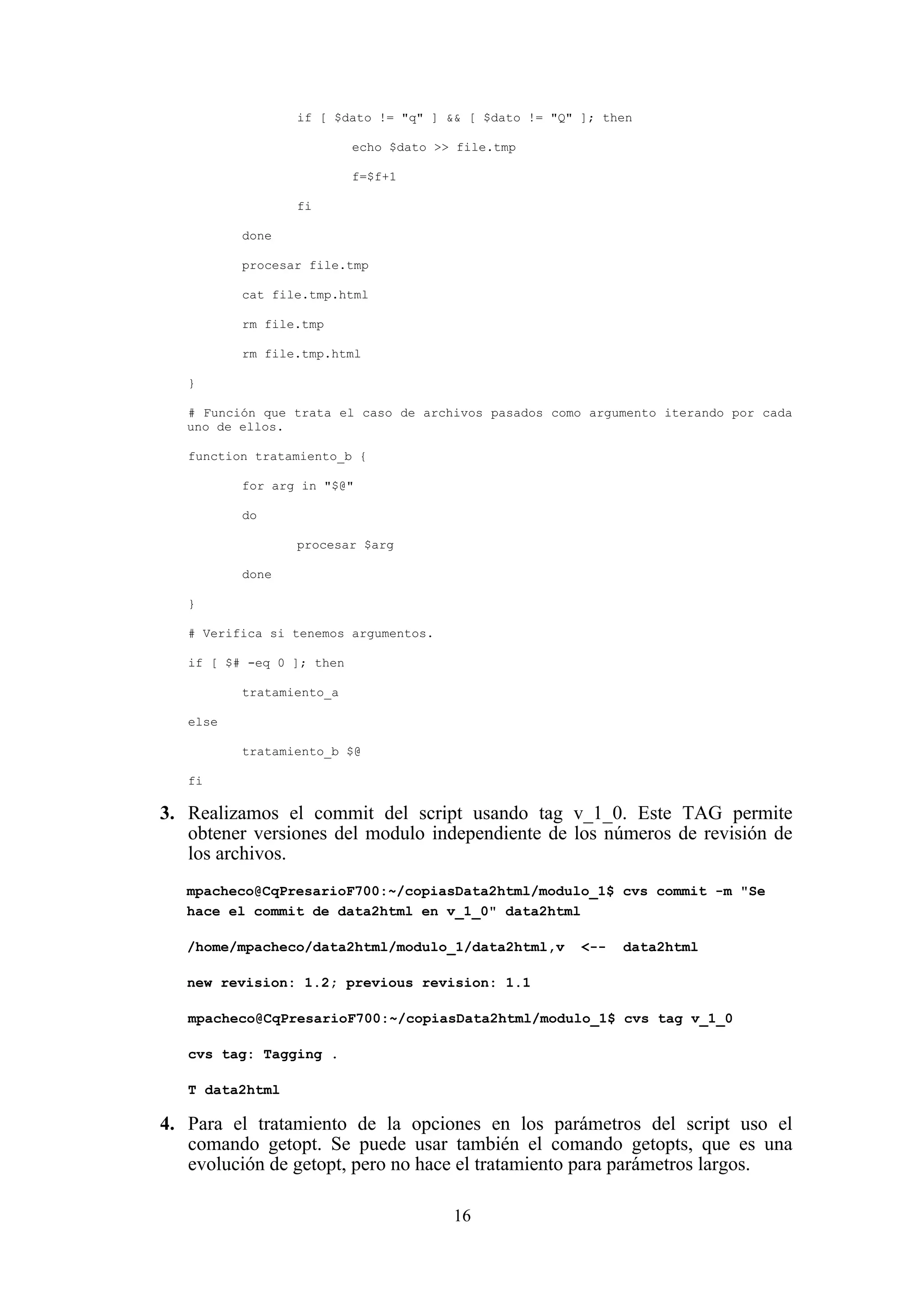 16
if [ $dato != "q" ] && [ $dato != "Q" ]; then
echo $dato >> file.tmp
f=$f+1
fi
done
procesar file.tmp
cat file.tmp.html
rm file.tmp
rm file.tmp.html
}
# Función que trata el caso de archivos pasados como argumento iterando por cada
uno de ellos.
function tratamiento_b {
for arg in "$@"
do
procesar $arg
done
}
# Verifica si tenemos argumentos.
if [ $# -eq 0 ]; then
tratamiento_a
else
tratamiento_b $@
fi
3. Realizamos el commit del script usando tag v_1_0. Este TAG permite
obtener versiones del modulo independiente de los números de revisión de
los archivos.
mpacheco@CqPresarioF700:~/copiasData2html/modulo_1$ cvs commit -m "Se
hace el commit de data2html en v_1_0" data2html
/home/mpacheco/data2html/modulo_1/data2html,v <-- data2html
new revision: 1.2; previous revision: 1.1
mpacheco@CqPresarioF700:~/copiasData2html/modulo_1$ cvs tag v_1_0
cvs tag: Tagging .
T data2html
4. Para el tratamiento de la opciones en los parámetros del script uso el
comando getopt. Se puede usar también el comando getopts, que es una
evolución de getopt, pero no hace el tratamiento para parámetros largos.
 