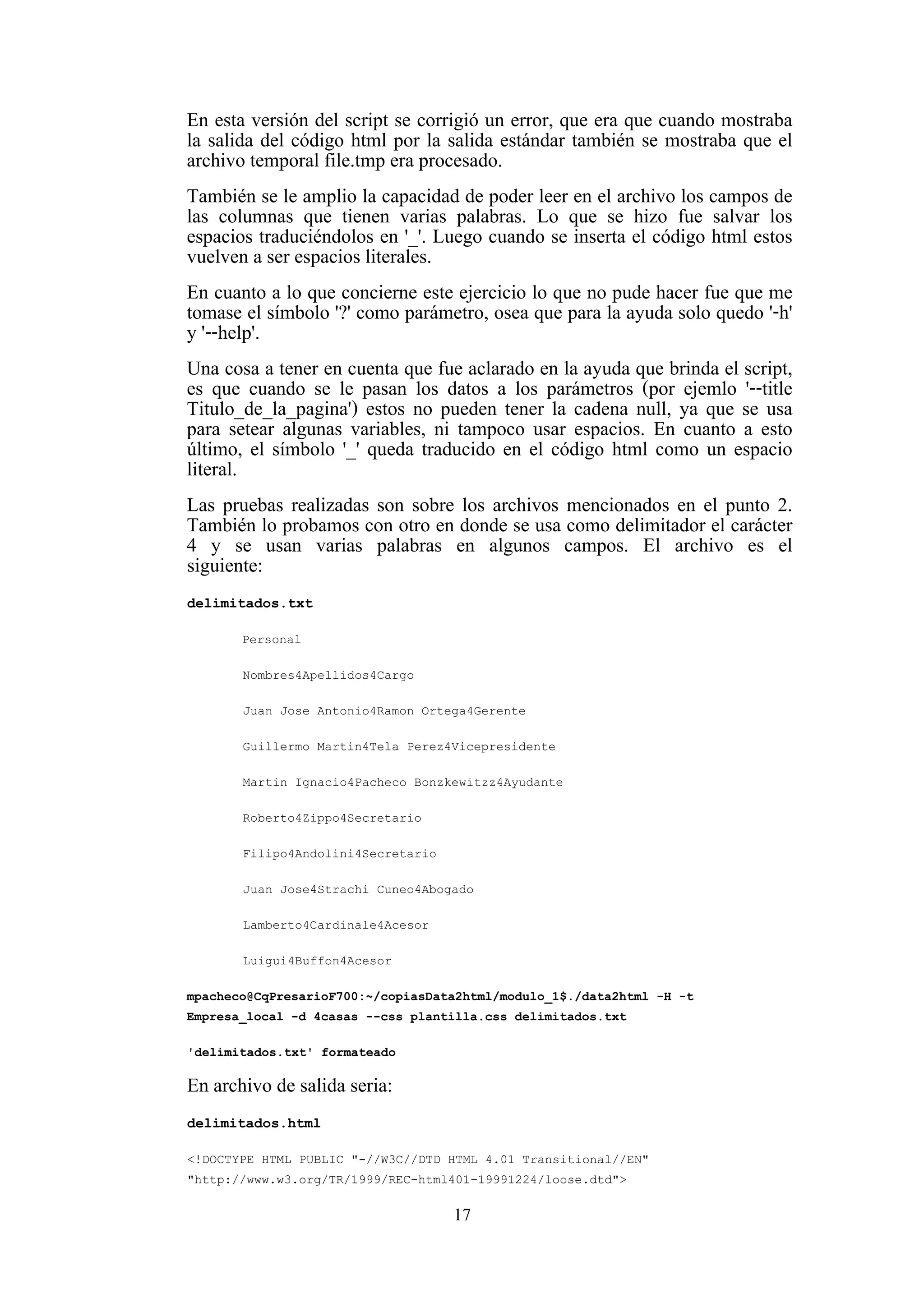 17
En esta versión del script se corrigió un error, que era que cuando mostraba
la salida del código html por la salida estándar también se mostraba que el
archivo temporal file.tmp era procesado.
También se le amplio la capacidad de poder leer en el archivo los campos de
las columnas que tienen varias palabras. Lo que se hizo fue salvar los
espacios traduciéndolos en '_'. Luego cuando se inserta el código html estos
vuelven a ser espacios literales.
En cuanto a lo que concierne este ejercicio lo que no pude hacer fue que me
tomase el símbolo '?' como parámetro, osea que para la ayuda solo quedo '-h'
y '--help'.
Una cosa a tener en cuenta que fue aclarado en la ayuda que brinda el script,
es que cuando se le pasan los datos a los parámetros (por ejemlo '--title
Titulo_de_la_pagina') estos no pueden tener la cadena null, ya que se usa
para setear algunas variables, ni tampoco usar espacios. En cuanto a esto
último, el símbolo '_' queda traducido en el código html como un espacio
literal.
Las pruebas realizadas son sobre los archivos mencionados en el punto 2.
También lo probamos con otro en donde se usa como delimitador el carácter
4 y se usan varias palabras en algunos campos. El archivo es el
siguiente:
delimitados.txt
Personal
Nombres4Apellidos4Cargo
Juan Jose Antonio4Ramon Ortega4Gerente
Guillermo Martin4Tela Perez4Vicepresidente
Martin Ignacio4Pacheco Bonzkewitzz4Ayudante
Roberto4Zippo4Secretario
Filipo4Andolini4Secretario
Juan Jose4Strachi Cuneo4Abogado
Lamberto4Cardinale4Acesor
Luigui4Buffon4Acesor
mpacheco@CqPresarioF700:~/copiasData2html/modulo_1$./data2html -H -t
Empresa_local -d 4casas --css plantilla.css delimitados.txt
'delimitados.txt' formateado
En archivo de salida seria:
delimitados.html
<!DOCTYPE HTML PUBLIC "-//W3C//DTD HTML 4.01 Transitional//EN"
"http://www.w3.org/TR/1999/REC-html401-19991224/loose.dtd">
 