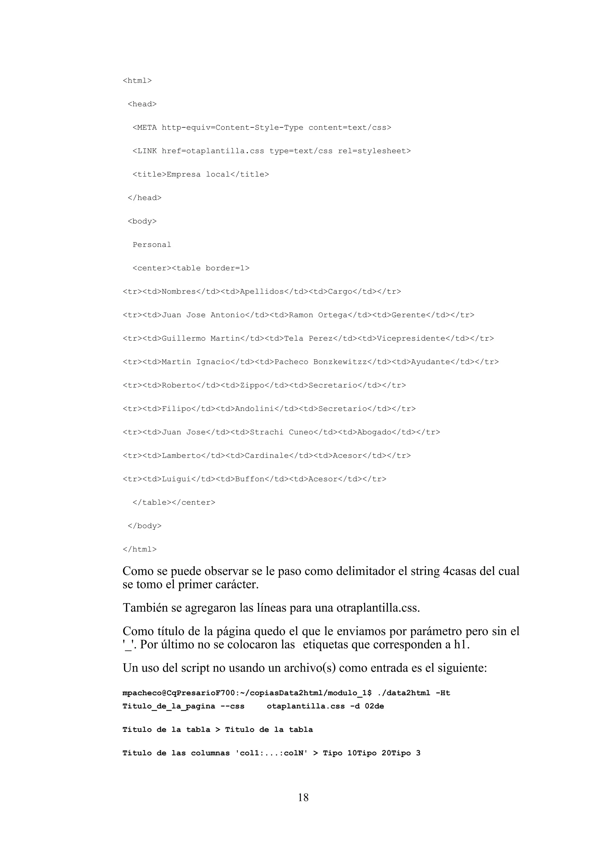 18
<html>
<head>
<META http-equiv=Content-Style-Type content=text/css>
<LINK href=otaplantilla.css type=text/css rel=stylesheet>
<title>Empresa local</title>
</head>
<body>
Personal
<center><table border=1>
<tr><td>Nombres</td><td>Apellidos</td><td>Cargo</td></tr>
<tr><td>Juan Jose Antonio</td><td>Ramon Ortega</td><td>Gerente</td></tr>
<tr><td>Guillermo Martin</td><td>Tela Perez</td><td>Vicepresidente</td></tr>
<tr><td>Martin Ignacio</td><td>Pacheco Bonzkewitzz</td><td>Ayudante</td></tr>
<tr><td>Roberto</td><td>Zippo</td><td>Secretario</td></tr>
<tr><td>Filipo</td><td>Andolini</td><td>Secretario</td></tr>
<tr><td>Juan Jose</td><td>Strachi Cuneo</td><td>Abogado</td></tr>
<tr><td>Lamberto</td><td>Cardinale</td><td>Acesor</td></tr>
<tr><td>Luigui</td><td>Buffon</td><td>Acesor</td></tr>
</table></center>
</body>
</html>
Como se puede observar se le paso como delimitador el string 4casas del cual
se tomo el primer carácter.
También se agregaron las líneas para una otraplantilla.css.
Como título de la página quedo el que le enviamos por parámetro pero sin el
'_'. Por último no se colocaron las etiquetas que corresponden a h1.
Un uso del script no usando un archivo(s) como entrada es el siguiente:
mpacheco@CqPresarioF700:~/copiasData2html/modulo_1$ ./data2html -Ht
Titulo_de_la_pagina --css otaplantilla.css -d 02de
Título de la tabla > Titulo de la tabla
Título de las columnas 'col1:...:colN' > Tipo 10Tipo 20Tipo 3
 