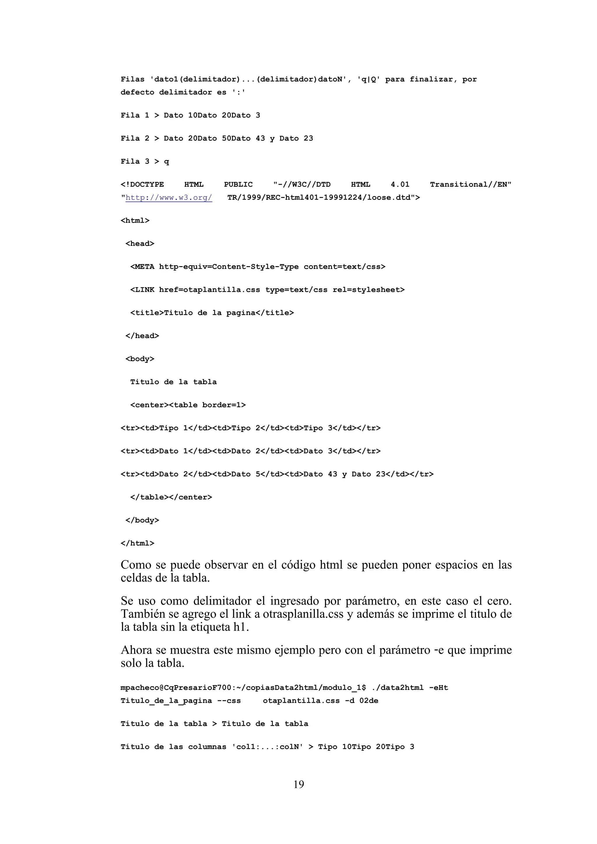 19
Filas 'dato1(delimitador)...(delimitador)datoN', 'q|Q' para finalizar, por
defecto delimitador es ':'
Fila 1 > Dato 10Dato 20Dato 3
Fila 2 > Dato 20Dato 50Dato 43 y Dato 23
Fila 3 > q
<!DOCTYPE HTML PUBLIC "-//W3C//DTD HTML 4.01 Transitional//EN"
"http://www.w3.org/ TR/1999/REC-html401-19991224/loose.dtd">
<html>
<head>
<META http-equiv=Content-Style-Type content=text/css>
<LINK href=otaplantilla.css type=text/css rel=stylesheet>
<title>Titulo de la pagina</title>
</head>
<body>
Titulo de la tabla
<center><table border=1>
<tr><td>Tipo 1</td><td>Tipo 2</td><td>Tipo 3</td></tr>
<tr><td>Dato 1</td><td>Dato 2</td><td>Dato 3</td></tr>
<tr><td>Dato 2</td><td>Dato 5</td><td>Dato 43 y Dato 23</td></tr>
</table></center>
</body>
</html>
Como se puede observar en el código html se pueden poner espacios en las
celdas de la tabla.
Se uso como delimitador el ingresado por parámetro, en este caso el cero.
También se agrego el link aotrasplanilla.css y además se imprime el titulo de
la tabla sin la etiqueta h1.
Ahora se muestra este mismo ejemplo pero con el parámetro -e que imprime
solo la tabla.
mpacheco@CqPresarioF700:~/copiasData2html/modulo_1$ ./data2html -eHt
Titulo_de_la_pagina --css otaplantilla.css -d 02de
Título de la tabla > Titulo de la tabla
Título de las columnas 'col1:...:colN' > Tipo 10Tipo 20Tipo 3
 