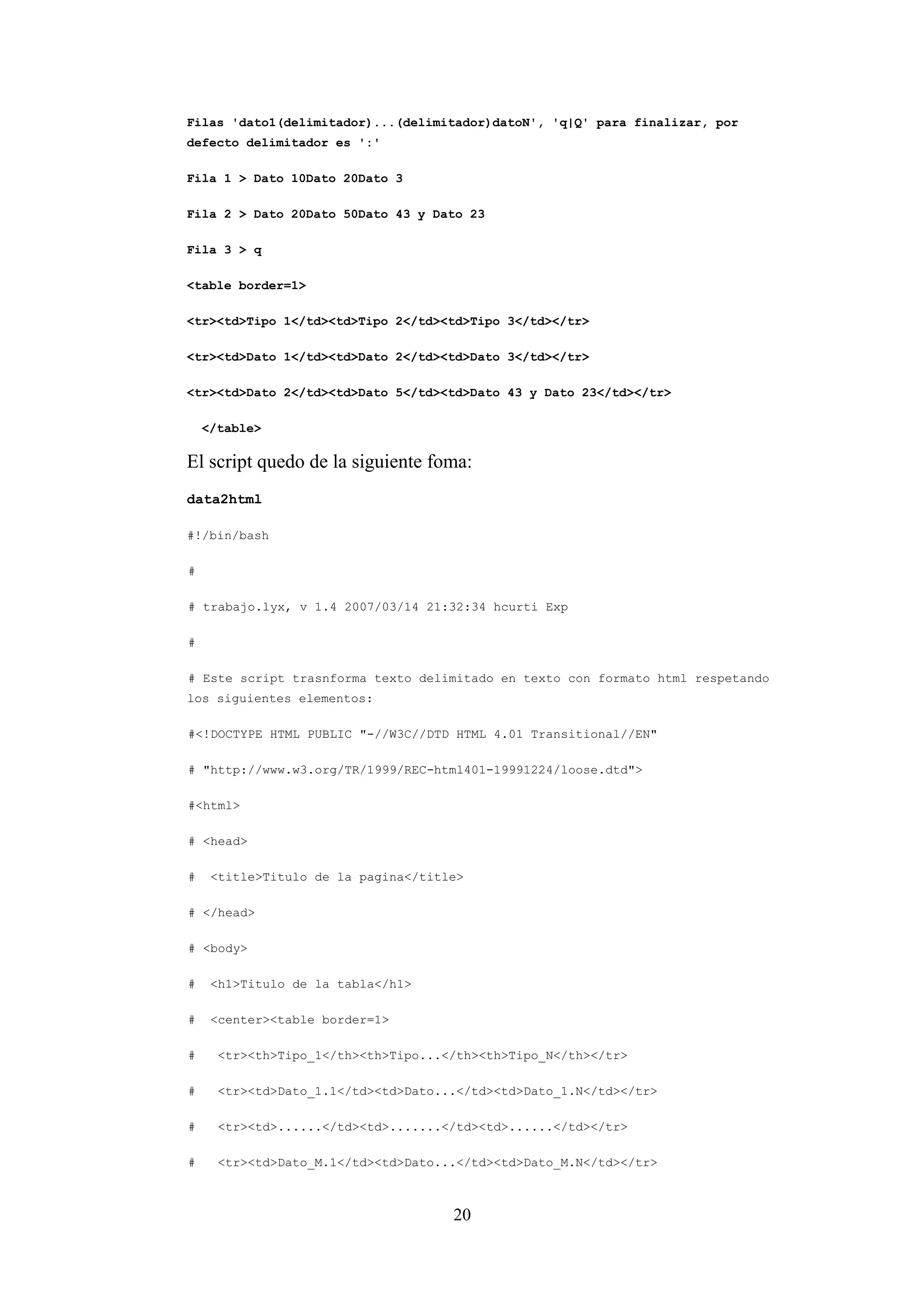 20
Filas 'dato1(delimitador)...(delimitador)datoN', 'q|Q' para finalizar, por
defecto delimitador es ':'
Fila 1 > Dato 10Dato 20Dato 3
Fila 2 > Dato 20Dato 50Dato 43 y Dato 23
Fila 3 > q
<table border=1>
<tr><td>Tipo 1</td><td>Tipo 2</td><td>Tipo 3</td></tr>
<tr><td>Dato 1</td><td>Dato 2</td><td>Dato 3</td></tr>
<tr><td>Dato 2</td><td>Dato 5</td><td>Dato 43 y Dato 23</td></tr>
</table>
El script quedo de la siguiente foma:
data2html
#!/bin/bash
#
# trabajo.lyx, v 1.4 2007/03/14 21:32:34 hcurti Exp
#
# Este script trasnforma texto delimitado en texto con formato html respetando
los siguientes elementos:
#<!DOCTYPE HTML PUBLIC "-//W3C//DTD HTML 4.01 Transitional//EN"
# "http://www.w3.org/TR/1999/REC-html401-19991224/loose.dtd">
#<html>
# <head>
# <title>Titulo de la pagina</title>
# </head>
# <body>
# <h1>Titulo de la tabla</h1>
# <center><table border=1>
# <tr><th>Tipo_1</th><th>Tipo...</th><th>Tipo_N</th></tr>
# <tr><td>Dato_1.1</td><td>Dato...</td><td>Dato_1.N</td></tr>
# <tr><td>......</td><td>.......</td><td>......</td></tr>
# <tr><td>Dato_M.1</td><td>Dato...</td><td>Dato_M.N</td></tr>
 