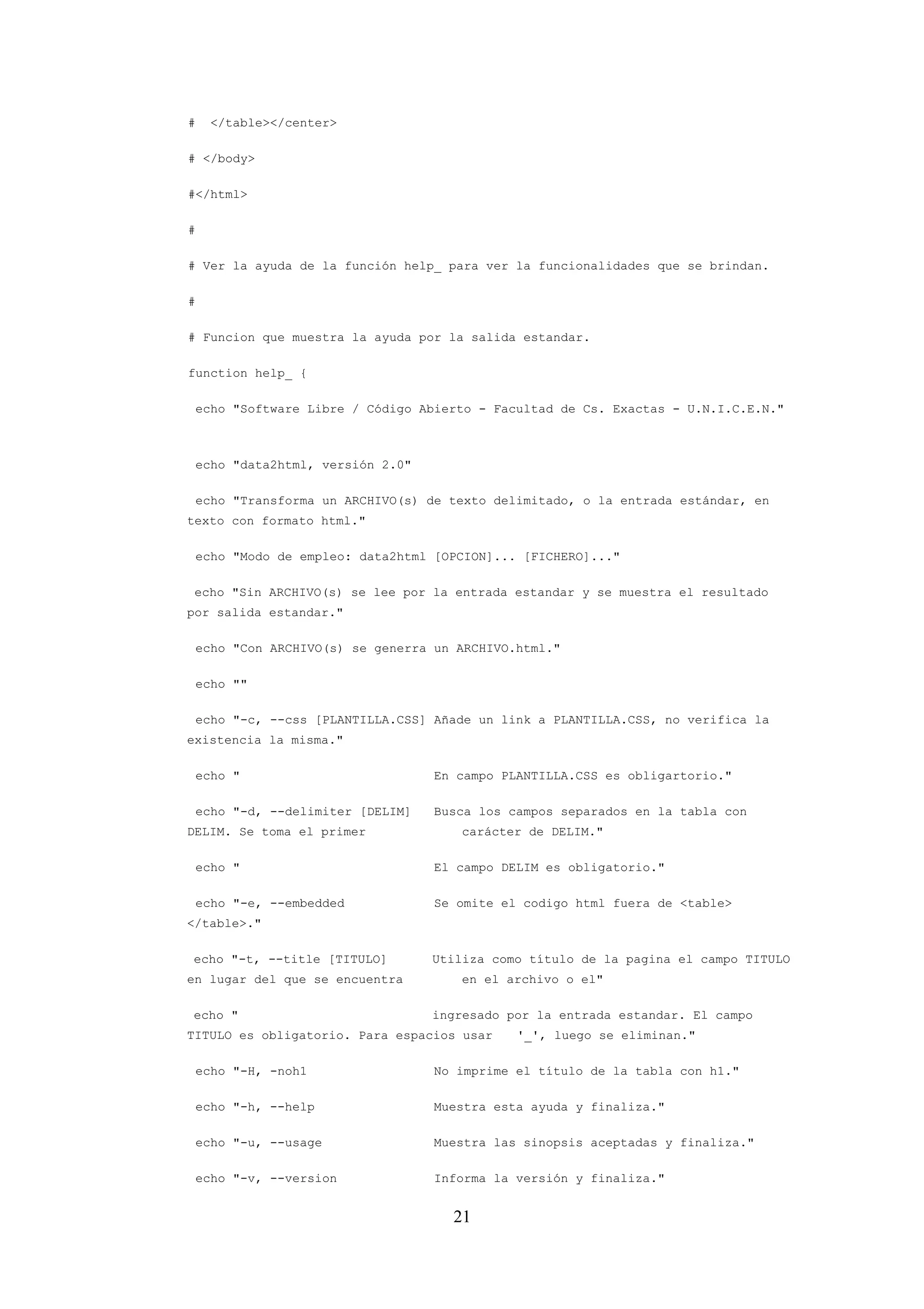 21
# </table></center>
# </body>
#</html>
#
# Ver la ayuda de la función help_ para ver la funcionalidades que se brindan.
#
# Funcion que muestra la ayuda por la salida estandar.
function help_ {
echo "Software Libre / Código Abierto - Facultad de Cs. Exactas - U.N.I.C.E.N."
echo "data2html, versión 2.0"
echo "Transforma un ARCHIVO(s) de texto delimitado, o la entrada estándar, en
texto con formato html."
echo "Modo de empleo: data2html [OPCION]... [FICHERO]..."
echo "Sin ARCHIVO(s) se lee por la entrada estandar y se muestra el resultado
por salida estandar."
echo "Con ARCHIVO(s) se generra un ARCHIVO.html."
echo ""
echo "-c, --css [PLANTILLA.CSS] Añade un link a PLANTILLA.CSS, no verifica la
existencia la misma."
echo " En campo PLANTILLA.CSS es obligartorio."
echo "-d, --delimiter [DELIM] Busca los campos separados en la tabla con
DELIM. Se toma el primer carácter de DELIM."
echo " El campo DELIM es obligatorio."
echo "-e, --embedded Se omite el codigo html fuera de <table>
</table>."
echo "-t, --title [TITULO] Utiliza como título de la pagina el campo TITULO
en lugar del que se encuentra en el archivo o el"
echo " ingresado por la entrada estandar. El campo
TITULO es obligatorio. Para espacios usar '_', luego se eliminan."
echo "-H, -noh1 No imprime el título de la tabla con h1."
echo "-h, --help Muestra esta ayuda y finaliza."
echo "-u, --usage Muestra las sinopsis aceptadas y finaliza."
echo "-v, --version Informa la versión y finaliza."
 