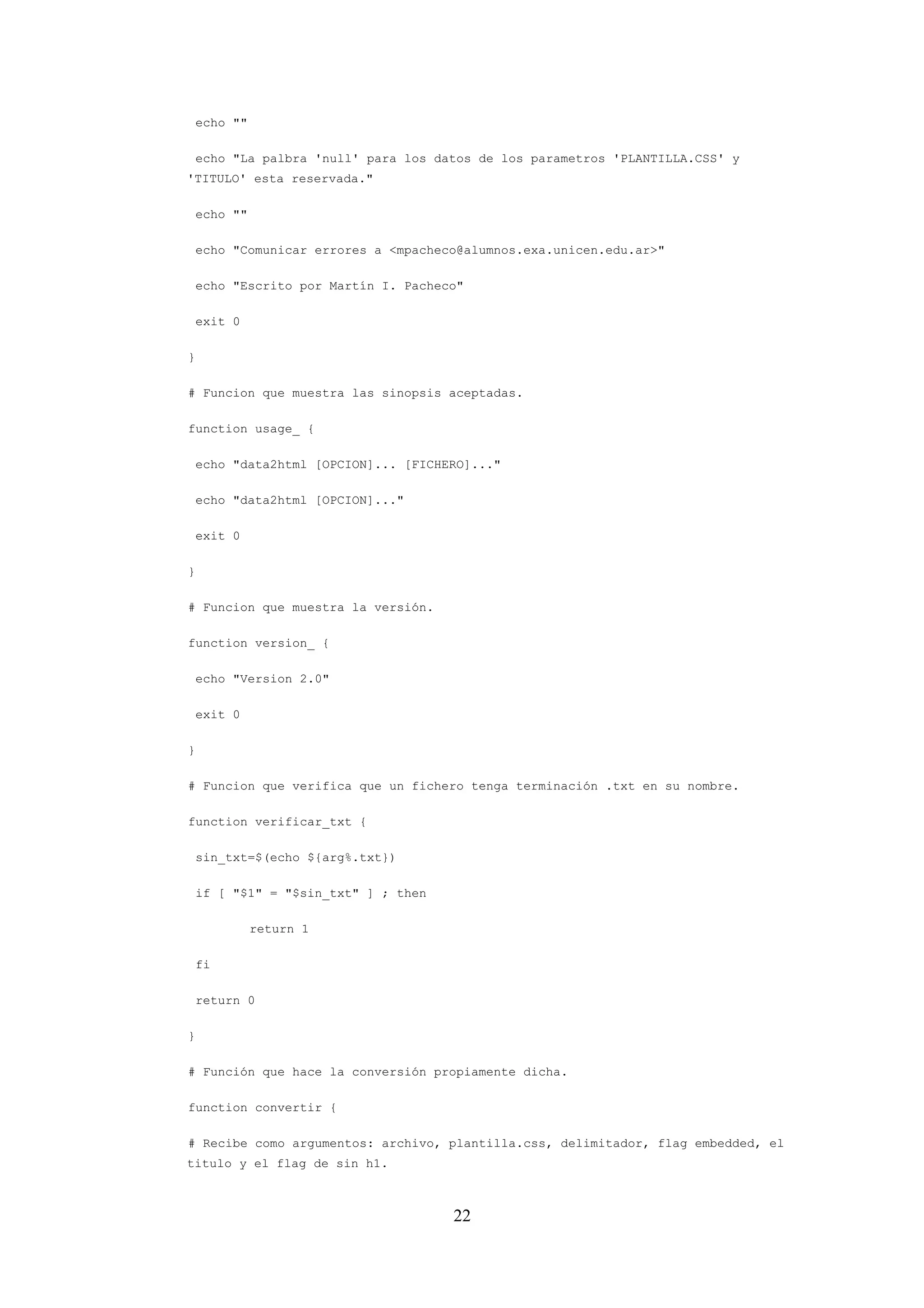 22
echo ""
echo "La palbra 'null' para los datos de los parametros 'PLANTILLA.CSS' y
'TITULO' esta reservada."
echo ""
echo "Comunicar errores a <mpacheco@alumnos.exa.unicen.edu.ar>"
echo "Escrito por Martín I. Pacheco"
exit 0
}
# Funcion que muestra las sinopsis aceptadas.
function usage_ {
echo "data2html [OPCION]... [FICHERO]..."
echo "data2html [OPCION]..."
exit 0
}
# Funcion que muestra la versión.
function version_ {
echo "Version 2.0"
exit 0
}
# Funcion que verifica que un fichero tenga terminación .txt en su nombre.
function verificar_txt {
sin_txt=$(echo ${arg%.txt})
if [ "$1" = "$sin_txt" ] ; then
return 1
fi
return 0
}
# Función que hace la conversión propiamente dicha.
function convertir {
# Recibe como argumentos: archivo, plantilla.css, delimitador, flag embedded, el
titulo y el flag de sin h1.
 