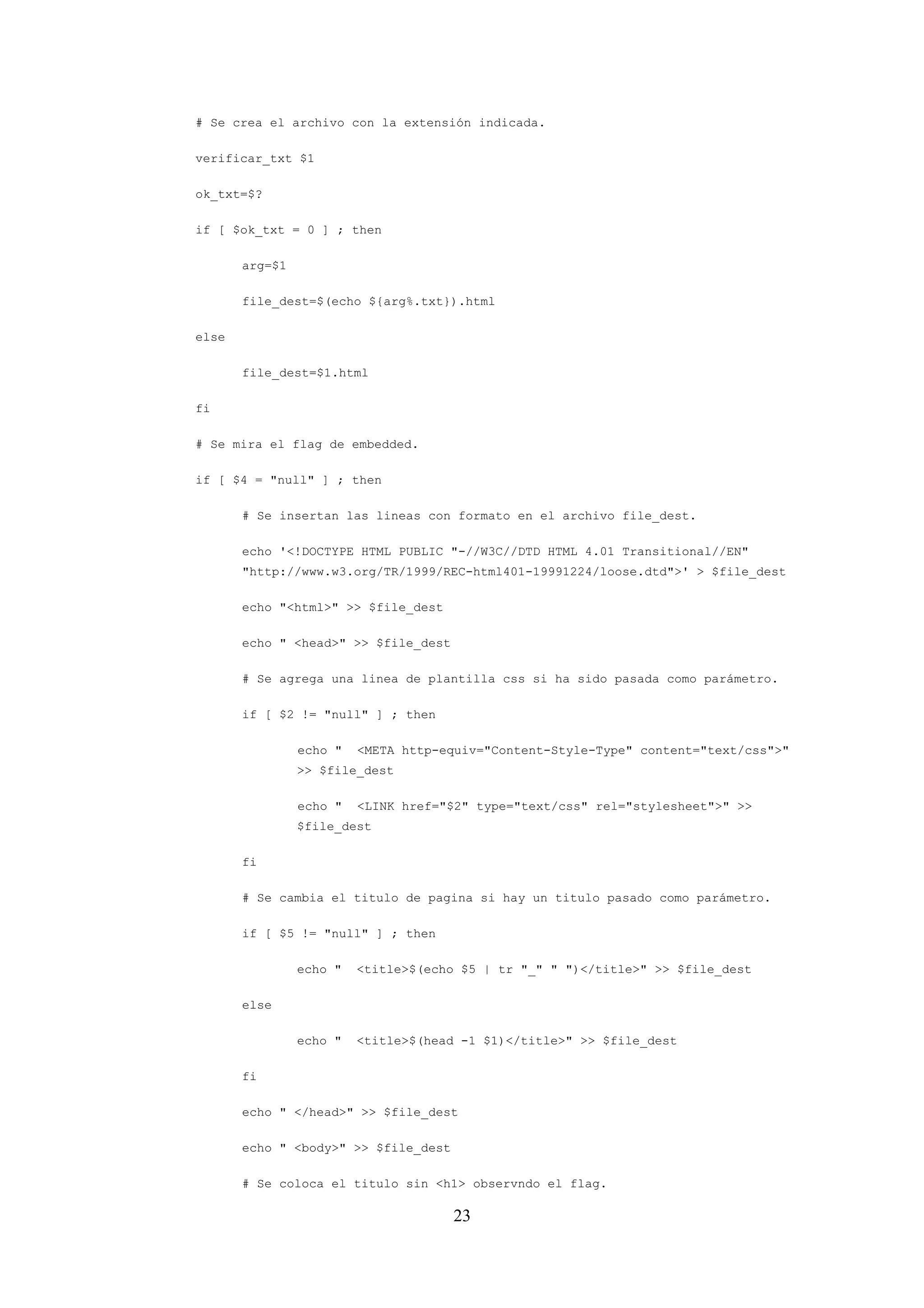 23
# Se crea el archivo con la extensión indicada.
verificar_txt $1
ok_txt=$?
if [ $ok_txt = 0 ] ; then
arg=$1
file_dest=$(echo ${arg%.txt}).html
else
file_dest=$1.html
fi
# Se mira el flag de embedded.
if [ $4 = "null" ] ; then
# Se insertan las lineas con formato en el archivo file_dest.
echo '<!DOCTYPE HTML PUBLIC "-//W3C//DTD HTML 4.01 Transitional//EN"
"http://www.w3.org/TR/1999/REC-html401-19991224/loose.dtd">' > $file_dest
echo "<html>" >> $file_dest
echo " <head>" >> $file_dest
# Se agrega una linea de plantilla css si ha sido pasada como parámetro.
if [ $2 != "null" ] ; then
echo " <META http-equiv="Content-Style-Type" content="text/css">"
>> $file_dest
echo " <LINK href="$2" type="text/css" rel="stylesheet">" >>
$file_dest
fi
# Se cambia el titulo de pagina si hay un titulo pasado como parámetro.
if [ $5 != "null" ] ; then
echo " <title>$(echo $5 | tr "_" " ")</title>" >> $file_dest
else
echo " <title>$(head -1 $1)</title>" >> $file_dest
fi
echo " </head>" >> $file_dest
echo " <body>" >> $file_dest
# Se coloca el titulo sin <h1> observndo el flag.
 