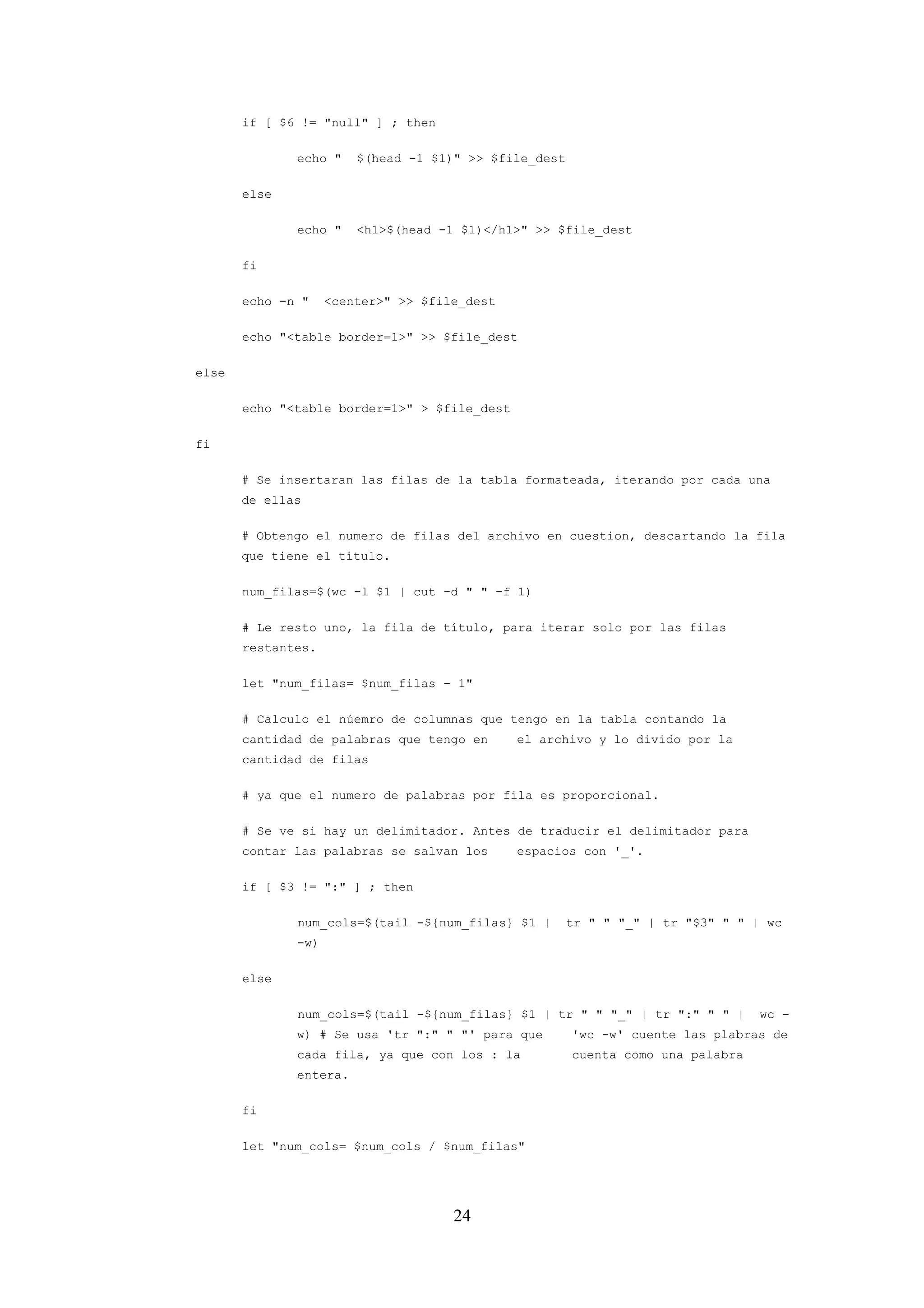 24
if [ $6 != "null" ] ; then
echo " $(head -1 $1)" >> $file_dest
else
echo " <h1>$(head -1 $1)</h1>" >> $file_dest
fi
echo -n " <center>" >> $file_dest
echo "<table border=1>" >> $file_dest
else
echo "<table border=1>" > $file_dest
fi
# Se insertaran las filas de la tabla formateada, iterando por cada una
de ellas
# Obtengo el numero de filas del archivo en cuestion, descartando la fila
que tiene el título.
num_filas=$(wc -l $1 | cut -d " " -f 1)
# Le resto uno, la fila de título, para iterar solo por las filas
restantes.
let "num_filas= $num_filas - 1"
# Calculo el núemro de columnas que tengo en la tabla contando la
cantidad de palabras que tengo en el archivo y lo divido por la
cantidad de filas
# ya que el numero de palabras por fila es proporcional.
# Se ve si hay un delimitador. Antes de traducir el delimitador para
contar las palabras se salvan los espacios con '_'.
if [ $3 != ":" ] ; then
num_cols=$(tail -${num_filas} $1 | tr " " "_" | tr "$3" " " | wc
-w)
else
num_cols=$(tail -${num_filas} $1 | tr " " "_" | tr ":" " " | wc -
w) # Se usa 'tr ":" " "' para que 'wc -w' cuente las plabras de
cada fila, ya que con los : la cuenta como una palabra
entera.
fi
let "num_cols= $num_cols / $num_filas"
 