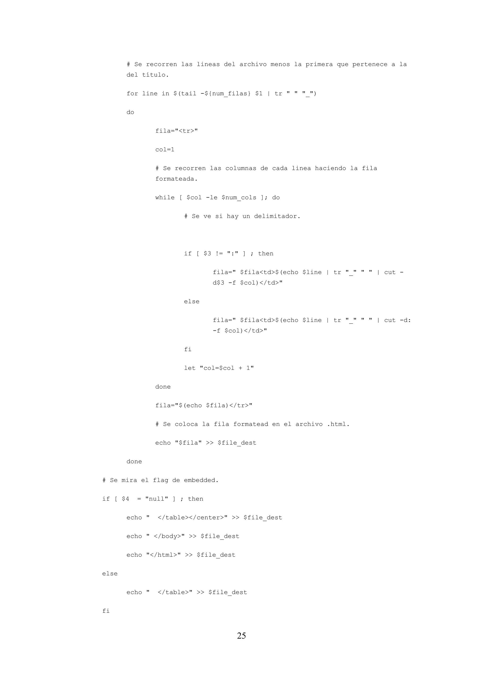 25
# Se recorren las lineas del archivo menos la primera que pertenece a la
del título.
for line in $(tail -${num_filas} $1 | tr " " "_")
do
fila="<tr>"
col=1
# Se recorren las columnas de cada linea haciendo la fila
formateada.
while [ $col -le $num_cols ]; do
# Se ve si hay un delimitador.
if [ $3 != ":" ] ; then
fila=" $fila<td>$(echo $line | tr "_" " " | cut -
d$3 -f $col)</td>"
else
fila=" $fila<td>$(echo $line | tr "_" " " | cut -d:
-f $col)</td>"
fi
let "col=$col + 1"
done
fila="$(echo $fila)</tr>"
# Se coloca la fila formatead en el archivo .html.
echo "$fila" >> $file_dest
done
# Se mira el flag de embedded.
if [ $4 = "null" ] ; then
echo " </table></center>" >> $file_dest
echo " </body>" >> $file_dest
echo "</html>" >> $file_dest
else
echo " </table>" >> $file_dest
fi
 