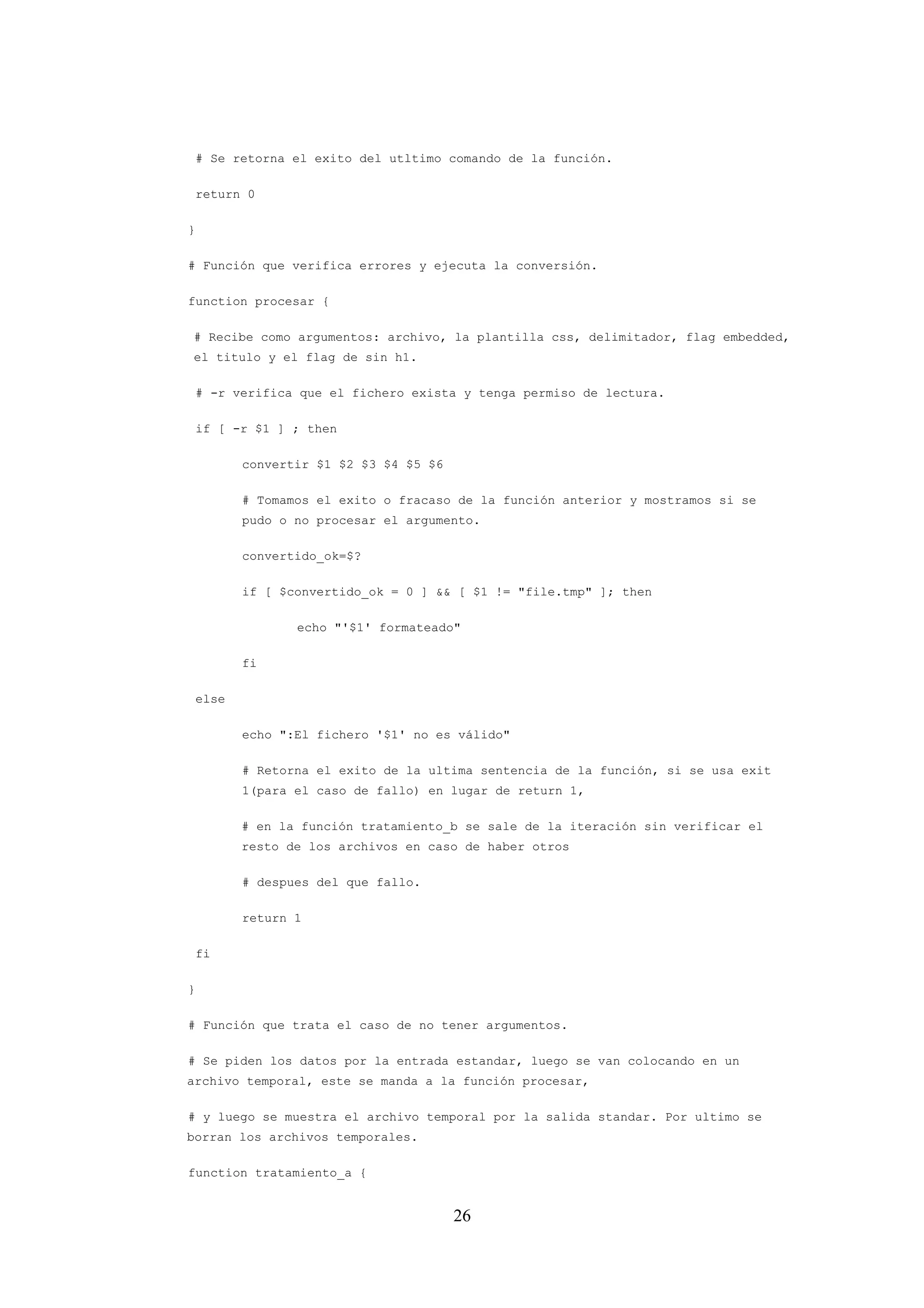 26
# Se retorna el exito del utltimo comando de la función.
return 0
}
# Función que verifica errores y ejecuta la conversión.
function procesar {
# Recibe como argumentos: archivo, la plantilla css, delimitador, flag embedded,
el titulo y el flag de sin h1.
# -r verifica que el fichero exista y tenga permiso de lectura.
if [ -r $1 ] ; then
convertir $1 $2 $3 $4 $5 $6
# Tomamos el exito o fracaso de la función anterior y mostramos si se
pudo o no procesar el argumento.
convertido_ok=$?
if [ $convertido_ok = 0 ] && [ $1 != "file.tmp" ]; then
echo "'$1' formateado"
fi
else
echo ":El fichero '$1' no es válido"
# Retorna el exito de la ultima sentencia de la función, si se usa exit
1(para el caso de fallo) en lugar de return 1,
# en la función tratamiento_b se sale de la iteración sin verificar el
resto de los archivos en caso de haber otros
# despues del que fallo.
return 1
fi
}
# Función que trata el caso de no tener argumentos.
# Se piden los datos por la entrada estandar, luego se van colocando en un
archivo temporal, este se manda a la función procesar,
# y luego se muestra el archivo temporal por la salida standar. Por ultimo se
borran los archivos temporales.
function tratamiento_a {
 