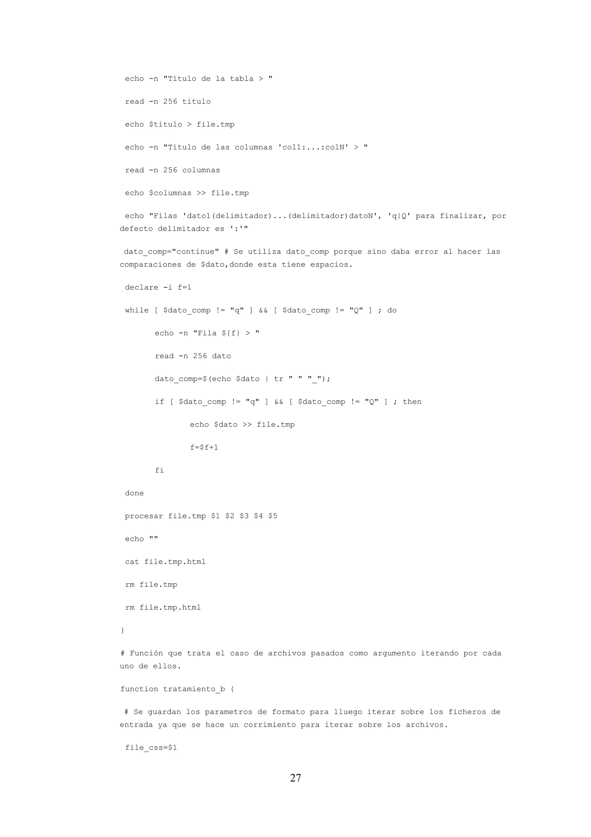 27
echo -n "Título de la tabla > "
read -n 256 titulo
echo $titulo > file.tmp
echo -n "Título de las columnas 'col1:...:colN' > "
read -n 256 columnas
echo $columnas >> file.tmp
echo "Filas 'dato1(delimitador)...(delimitador)datoN', 'q|Q' para finalizar, por
defecto delimitador es ':'"
dato_comp="continue" # Se utiliza dato_comp porque sino daba error al hacer las
comparaciones de $dato,donde esta tiene espacios.
declare -i f=1
while [ $dato_comp != "q" ] && [ $dato_comp != "Q" ] ; do
echo -n "Fila ${f} > "
read -n 256 dato
dato_comp=$(echo $dato | tr " " "_");
if [ $dato_comp != "q" ] && [ $dato_comp != "Q" ] ; then
echo $dato >> file.tmp
f=$f+1
fi
done
procesar file.tmp $1 $2 $3 $4 $5
echo ""
cat file.tmp.html
rm file.tmp
rm file.tmp.html
}
# Función que trata el caso de archivos pasados como argumento iterando por cada
uno de ellos.
function tratamiento_b {
# Se guardan los parametros de formato para lluego iterar sobre los ficheros de
entrada ya que se hace un corrimiento para iterar sobre los archivos.
file_css=$1
 