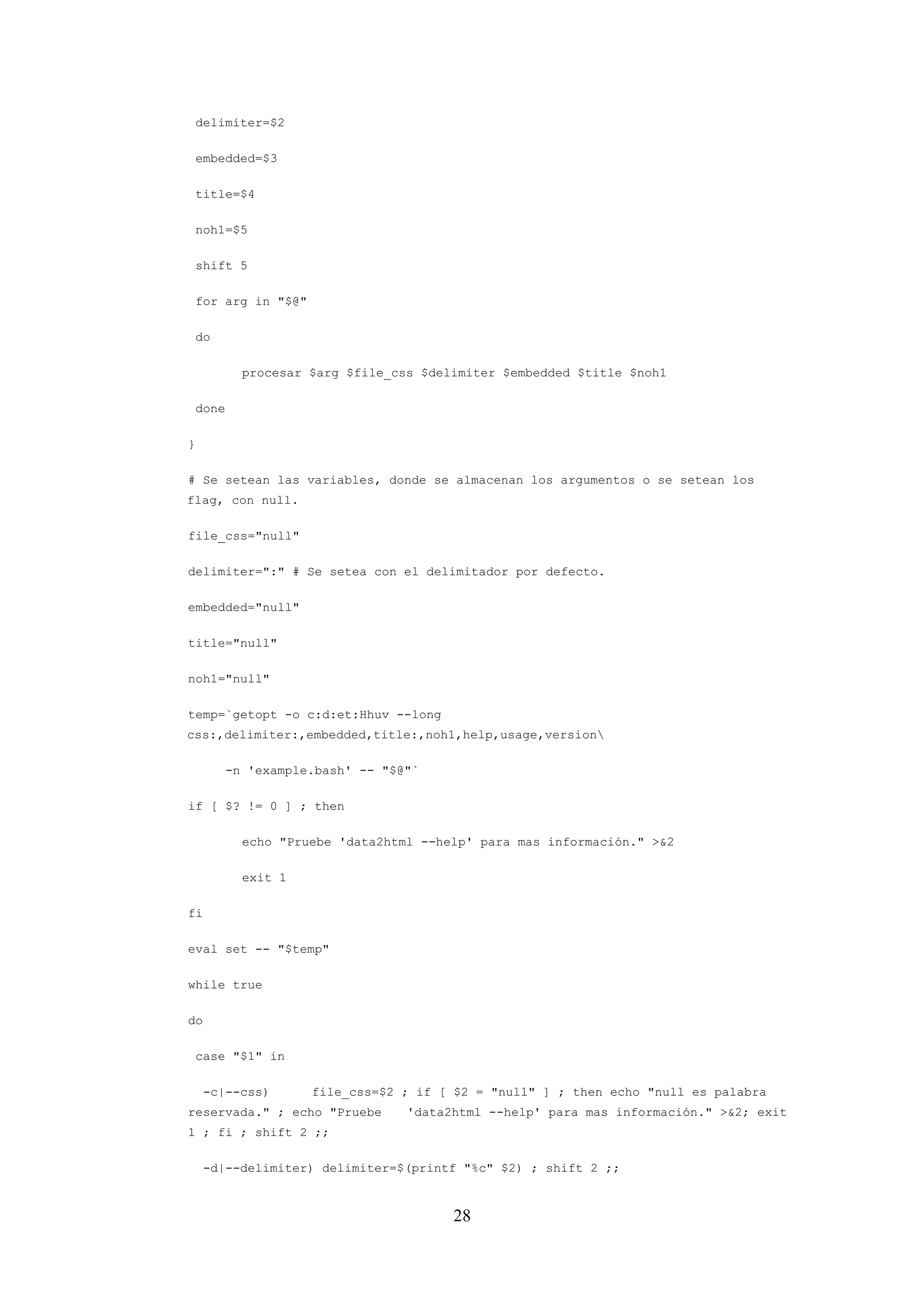 28
delimiter=$2
embedded=$3
title=$4
noh1=$5
shift 5
for arg in "$@"
do
procesar $arg $file_css $delimiter $embedded $title $noh1
done
}
# Se setean las variables, donde se almacenan los argumentos o se setean los
flag, con null.
file_css="null"
delimiter=":" # Se setea con el delimitador por defecto.
embedded="null"
title="null"
noh1="null"
temp=`getopt -o c:d:et:Hhuv --long
css:,delimiter:,embedded,title:,noh1,help,usage,version
-n 'example.bash' -- "$@"`
if [ $? != 0 ] ; then
echo "Pruebe 'data2html --help' para mas información." >&2
exit 1
fi
eval set -- "$temp"
while true
do
case "$1" in
-c|--css) file_css=$2 ; if [ $2 = "null" ] ; then echo "null es palabra
reservada." ; echo "Pruebe 'data2html --help' para mas información." >&2; exit
1 ; fi ; shift 2 ;;
-d|--delimiter) delimiter=$(printf "%c" $2) ; shift 2 ;;
 