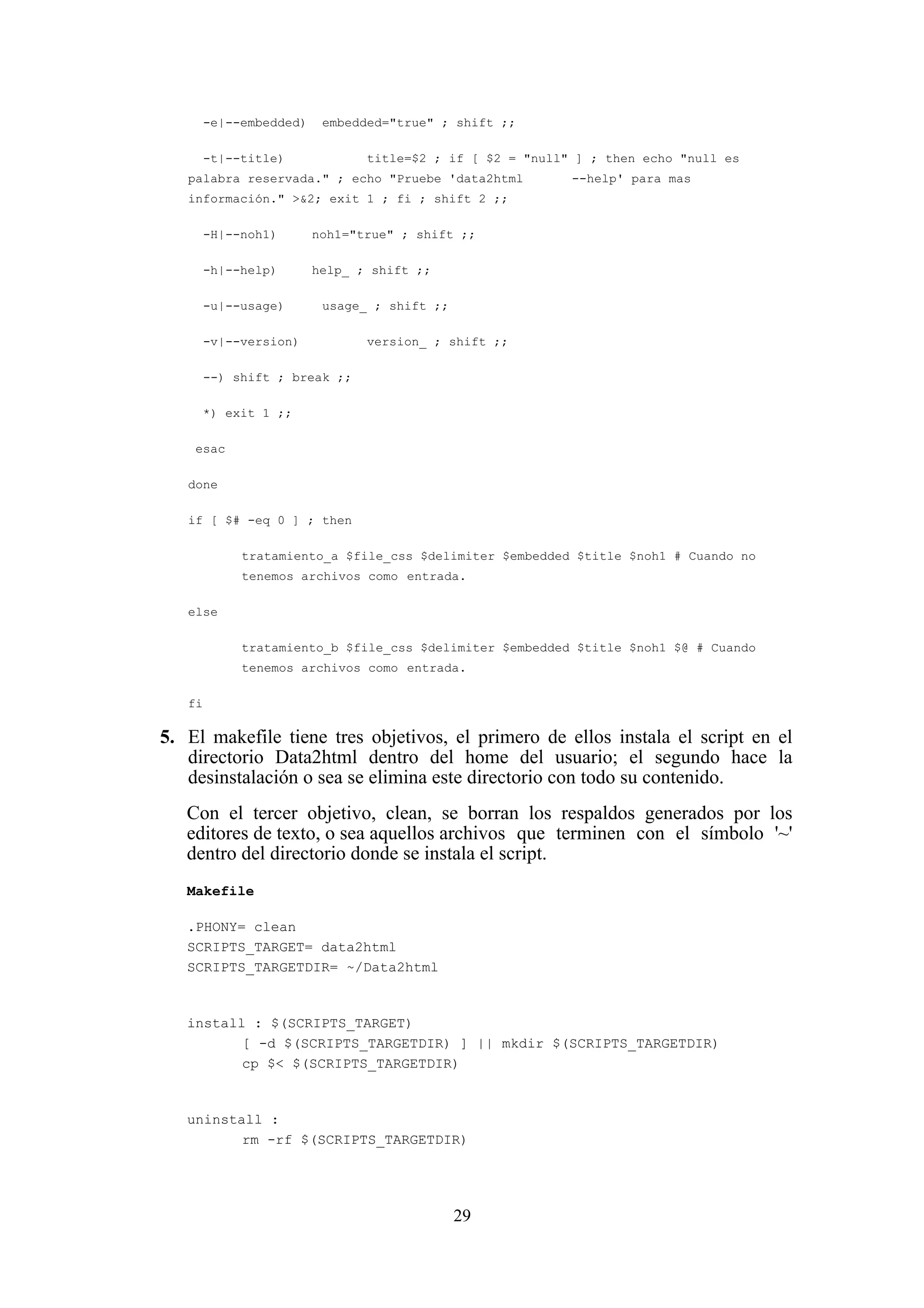 29
-e|--embedded) embedded="true" ; shift ;;
-t|--title) title=$2 ; if [ $2 = "null" ] ; then echo "null es
palabra reservada." ; echo "Pruebe 'data2html --help' para mas
información." >&2; exit 1 ; fi ; shift 2 ;;
-H|--noh1) noh1="true" ; shift ;;
-h|--help) help_ ; shift ;;
-u|--usage) usage_ ; shift ;;
-v|--version) version_ ; shift ;;
--) shift ; break ;;
*) exit 1 ;;
esac
done
if [ $# -eq 0 ] ; then
tratamiento_a $file_css $delimiter $embedded $title $noh1 # Cuando no
tenemos archivos como entrada.
else
tratamiento_b $file_css $delimiter $embedded $title $noh1 $@ # Cuando
tenemos archivos como entrada.
fi
5. El makefile tiene tres objetivos, el primero de ellos instala el script en el
directorio Data2html dentro del home del usuario; el segundo hace la
desinstalación o sea se elimina este directorio con todo su contenido.
Con el tercer objetivo, clean, se borran los respaldos generados por los
editores de texto, o sea aquellos archivos que terminen con el símbolo '~'
dentro del directorio donde se instala el script.
Makefile
.PHONY= clean
SCRIPTS_TARGET= data2html
SCRIPTS_TARGETDIR= ~/Data2html
install : $(SCRIPTS_TARGET)
[ -d $(SCRIPTS_TARGETDIR) ] || mkdir $(SCRIPTS_TARGETDIR)
cp $< $(SCRIPTS_TARGETDIR)
uninstall :
rm -rf $(SCRIPTS_TARGETDIR)
 