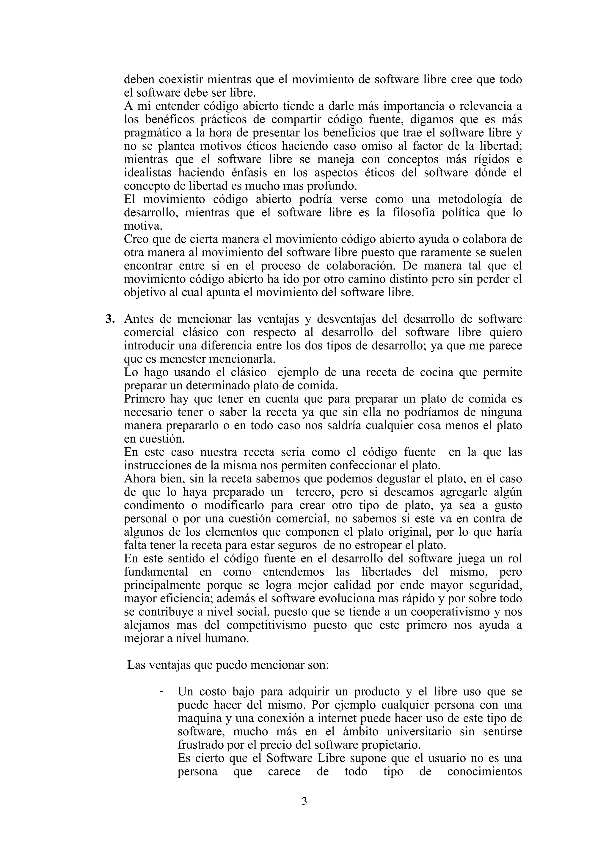 3
deben coexistir mientras que el movimiento de software libre cree que todo
el software debe ser libre.
A mi entender código abierto tiende a darle más importancia o relevancia a
los benéficos prácticos de compartir código fuente, digamos que es más
pragmático a la hora de presentar los beneficios que trae el software libre y
no se plantea motivos éticos haciendo caso omiso al factor de la libertad;
mientras que el software libre se maneja con conceptos más rígidos e
idealistas haciendo énfasis en los aspectos éticos del software dónde el
concepto de libertad es mucho mas profundo.
El movimiento código abierto podría verse como una metodología de
desarrollo, mientras que el software libre es la filosofía política que lo
motiva.
Creo que de cierta manera el movimiento código abierto ayuda o colabora de
otra manera al movimiento del software libre puesto que raramente se suelen
encontrar entre si en el proceso de colaboración. De manera tal que el
movimiento código abierto ha ido por otro camino distinto pero sin perder el
objetivo al cual apunta el movimiento del software libre.
3. Antes de mencionar las ventajas y desventajas del desarrollo de software
comercial clásico con respecto al desarrollo del software libre quiero
introducir una diferencia entre los dos tipos de desarrollo; ya que me parece
que es menester mencionarla.
Lo hago usando el clásico ejemplo de una receta de cocina que permite
preparar un determinado plato de comida.
Primero hay que tener en cuenta que para preparar un plato de comida es
necesario tener o saber la receta ya que sin ella no podríamos de ninguna
manera prepararlo o en todo caso nos saldría cualquier cosa menos el plato
en cuestión.
En este caso nuestra receta seria como el código fuente en la que las
instrucciones de la misma nos permiten confeccionar el plato.
Ahora bien, sin la receta sabemos que podemos degustar el plato, en el caso
de que lo haya preparado un tercero, pero si deseamos agregarle algún
condimento o modificarlo para crear otro tipo de plato, ya sea a gusto
personal o por una cuestión comercial, no sabemos si este va en contra de
algunos de los elementos que componen el plato original, por lo que haría
falta tener la receta para estar seguros de no estropear el plato.
En este sentido el código fuente en el desarrollo del software juega un rol
fundamental en como entendemos las libertades del mismo, pero
principalmente porque se logra mejor calidad por ende mayor seguridad,
mayor eficiencia; además el software evoluciona mas rápido y por sobre todo
se contribuye a nivel social, puesto que se tiende a un cooperativismo y nos
alejamos mas del competitivismo puesto que este primero nos ayuda a
mejorar a nivel humano.
Las ventajas que puedo mencionar son:
- Un costo bajo para adquirir un producto y el libre uso que se
puede hacer del mismo. Por ejemplo cualquier persona con una
maquina y una conexión a internet puede hacer uso de este tipo de
software, mucho más en el ámbito universitario sin sentirse
frustrado por el precio del software propietario.
Es cierto que el Software Libre supone que el usuario no es una
persona que carece de todo tipo de conocimientos
 