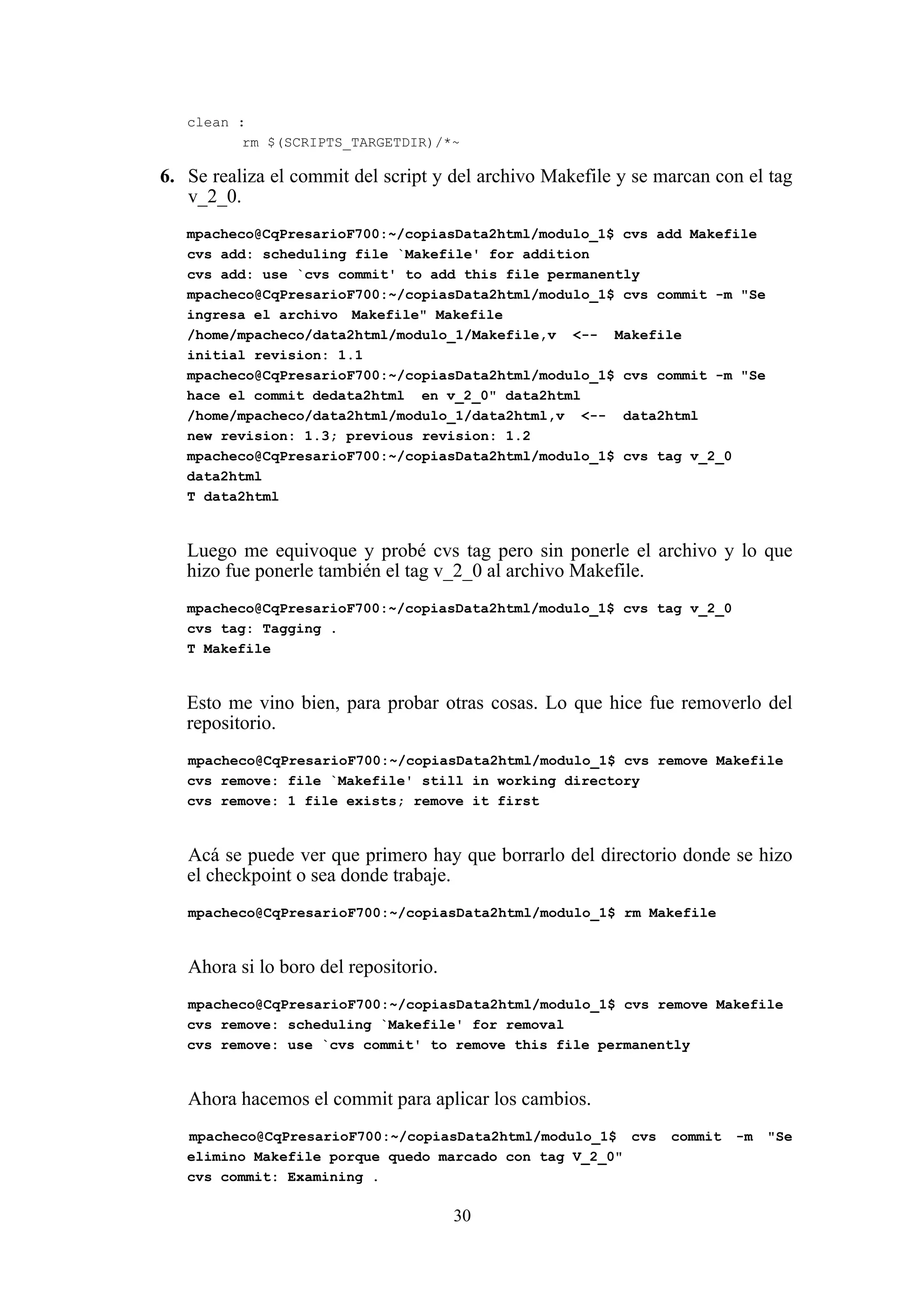 30
clean :
rm $(SCRIPTS_TARGETDIR)/*~
6. Se realiza el commit del script y del archivo Makefile y se marcan con el tag
v_2_0.
mpacheco@CqPresarioF700:~/copiasData2html/modulo_1$ cvs add Makefile
cvs add: scheduling file `Makefile' for addition
cvs add: use `cvs commit' to add this file permanently
mpacheco@CqPresarioF700:~/copiasData2html/modulo_1$ cvs commit -m "Se
ingresa el archivo Makefile" Makefile
/home/mpacheco/data2html/modulo_1/Makefile,v <-- Makefile
initial revision: 1.1
mpacheco@CqPresarioF700:~/copiasData2html/modulo_1$ cvs commit -m "Se
hace el commit dedata2html en v_2_0" data2html
/home/mpacheco/data2html/modulo_1/data2html,v <-- data2html
new revision: 1.3; previous revision: 1.2
mpacheco@CqPresarioF700:~/copiasData2html/modulo_1$ cvs tag v_2_0
data2html
T data2html
Luego me equivoque y probé cvs tag pero sin ponerle el archivo y lo que
hizo fue ponerle también el tag v_2_0 al archivo Makefile.
mpacheco@CqPresarioF700:~/copiasData2html/modulo_1$ cvs tag v_2_0
cvs tag: Tagging .
T Makefile
Esto me vino bien, para probar otras cosas. Lo que hice fue removerlo del
repositorio.
mpacheco@CqPresarioF700:~/copiasData2html/modulo_1$ cvs remove Makefile
cvs remove: file `Makefile' still in working directory
cvs remove: 1 file exists; remove it first
Acá se puede ver que primero hay que borrarlo del directorio donde se hizo
el checkpoint o sea donde trabaje.
mpacheco@CqPresarioF700:~/copiasData2html/modulo_1$ rm Makefile
Ahora si lo boro del repositorio.
mpacheco@CqPresarioF700:~/copiasData2html/modulo_1$ cvs remove Makefile
cvs remove: scheduling `Makefile' for removal
cvs remove: use `cvs commit' to remove this file permanently
Ahora hacemos el commit para aplicar los cambios.
mpacheco@CqPresarioF700:~/copiasData2html/modulo_1$ cvs commit -m "Se
elimino Makefile porque quedo marcado con tag V_2_0"
cvs commit: Examining .
 