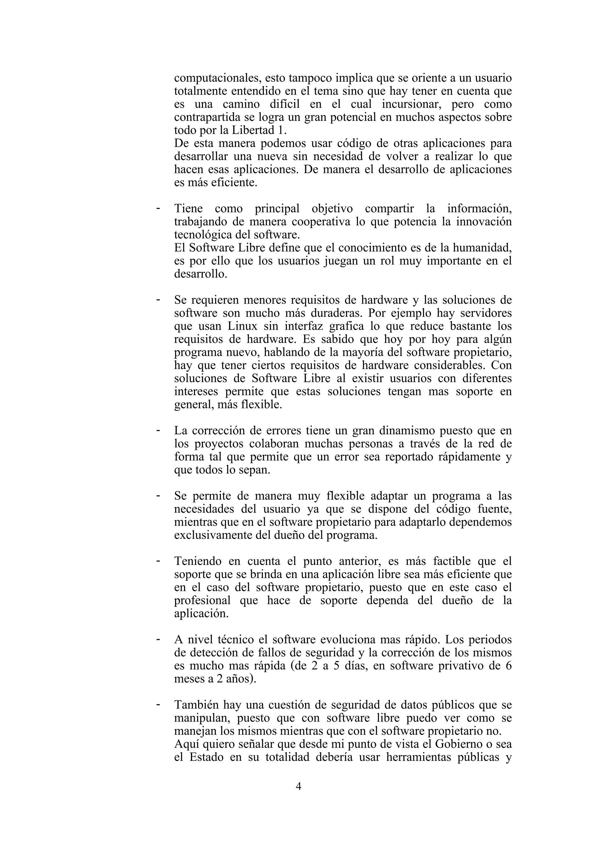 4
computacionales, esto tampoco implica que se oriente a un usuario
totalmente entendido en el tema sino que hay tener en cuenta que
es una camino difícil en el cual incursionar, pero como
contrapartida se logra un gran potencial en muchos aspectos sobre
todo por la Libertad 1.
De esta manera podemos usar código de otras aplicaciones para
desarrollar una nueva sin necesidad de volver a realizar lo que
hacen esas aplicaciones. De manera el desarrollo de aplicaciones
es más eficiente.
- Tiene como principal objetivo compartir la información,
trabajando de manera cooperativa lo que potencia la innovación
tecnológica del software.
El Software Libre define que el conocimiento es de la humanidad,
es por ello que los usuarios juegan un rol muy importante en el
desarrollo.
- Se requieren menores requisitos de hardware y las soluciones de
software son mucho más duraderas. Por ejemplo hay servidores
que usan Linux sin interfaz grafica lo que reduce bastante los
requisitos de hardware. Es sabido que hoy por hoy para algún
programa nuevo, hablando de la mayoría del software propietario,
hay que tener ciertos requisitos de hardware considerables. Con
soluciones de Software Libre al existir usuarios con diferentes
intereses permite que estas soluciones tengan mas soporte en
general, más flexible.
- La corrección de errores tiene un gran dinamismo puesto que en
los proyectos colaboran muchas personas a través de la red de
forma tal que permite que un error sea reportado rápidamente y
que todos lo sepan.
- Se permite de manera muy flexible adaptar un programa a las
necesidades del usuario ya que se dispone del código fuente,
mientras que en el software propietario para adaptarlo dependemos
exclusivamente del dueño del programa.
- Teniendo en cuenta el punto anterior, es más factible que el
soporte que se brinda en una aplicación libre sea más eficiente que
en el caso del software propietario, puesto que en este caso el
profesional que hace de soporte dependa del dueño de la
aplicación.
- A nivel técnico el software evoluciona mas rápido. Los periodos
de detección de fallos de seguridad y la corrección de los mismos
es mucho mas rápida (de 2 a 5 días, en software privativo de 6
meses a 2 años).
- También hay una cuestión de seguridad de datos públicos que se
manipulan, puesto que con software libre puedo ver como se
manejan los mismos mientras que con el software propietario no.
Aquí quiero señalar que desde mi punto de vista el Gobierno o sea
el Estado en su totalidad debería usar herramientas públicas y
 