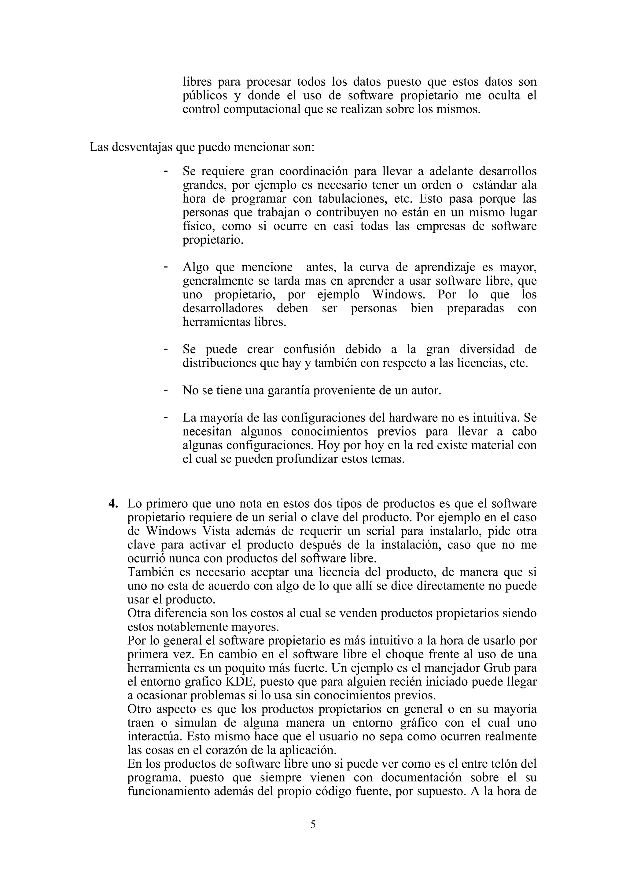 5
libres para procesar todos los datos puesto que estos datos son
públicos y donde el uso de software propietario me oculta el
control computacional que se realizan sobre los mismos.
Las desventajas que puedo mencionar son:
- Se requiere gran coordinación para llevar a adelante desarrollos
grandes, por ejemplo es necesario tener un orden o estándar ala
hora de programar con tabulaciones, etc. Esto pasa porque las
personas que trabajan o contribuyen no están en un mismo lugar
físico, como si ocurre en casi todas las empresas de software
propietario.
- Algo que mencione antes, la curva de aprendizaje es mayor,
generalmente se tarda mas en aprender a usar software libre, que
uno propietario, por ejemplo Windows. Por lo que los
desarrolladores deben ser personas bien preparadas con
herramientas libres.
- Se puede crear confusión debido a la gran diversidad de
distribuciones que hay y también con respecto a las licencias, etc.
- No se tiene una garantía proveniente de un autor.
- La mayoría de las configuraciones del hardware no es intuitiva. Se
necesitan algunos conocimientos previos para llevar a cabo
algunas configuraciones. Hoy por hoy en la red existe material con
el cual se pueden profundizar estos temas.
4. Lo primero que uno nota en estos dos tipos de productos es que el software
propietario requiere de un serial o clave del producto. Por ejemplo en el caso
de Windows Vista además de requerir un serial para instalarlo, pide otra
clave para activar el producto después de la instalación, caso que no me
ocurrió nunca con productos del software libre.
También es necesario aceptar una licencia del producto, de manera que si
uno no esta de acuerdo con algo de lo que allí se dice directamente no puede
usar el producto.
Otra diferencia son los costos al cual se venden productos propietarios siendo
estos notablemente mayores.
Por lo general el software propietario es más intuitivo a la hora de usarlo por
primera vez. En cambio en el software libre el choque frente al uso de una
herramienta es un poquito más fuerte. Un ejemplo es el manejador Grub para
el entorno grafico KDE, puesto que para alguien recién iniciado puede llegar
a ocasionar problemas si lo usa sin conocimientos previos.
Otro aspecto es que los productos propietarios en general o en su mayoría
traen o simulan de alguna manera un entorno gráfico con el cual uno
interactúa. Esto mismo hace que el usuario no sepa como ocurren realmente
las cosas en el corazón de la aplicación.
En los productos de software libre uno si puede ver como es el entre telón del
programa, puesto que siempre vienen con documentación sobre el su
funcionamiento además del propio código fuente, por supuesto. A la hora de
 