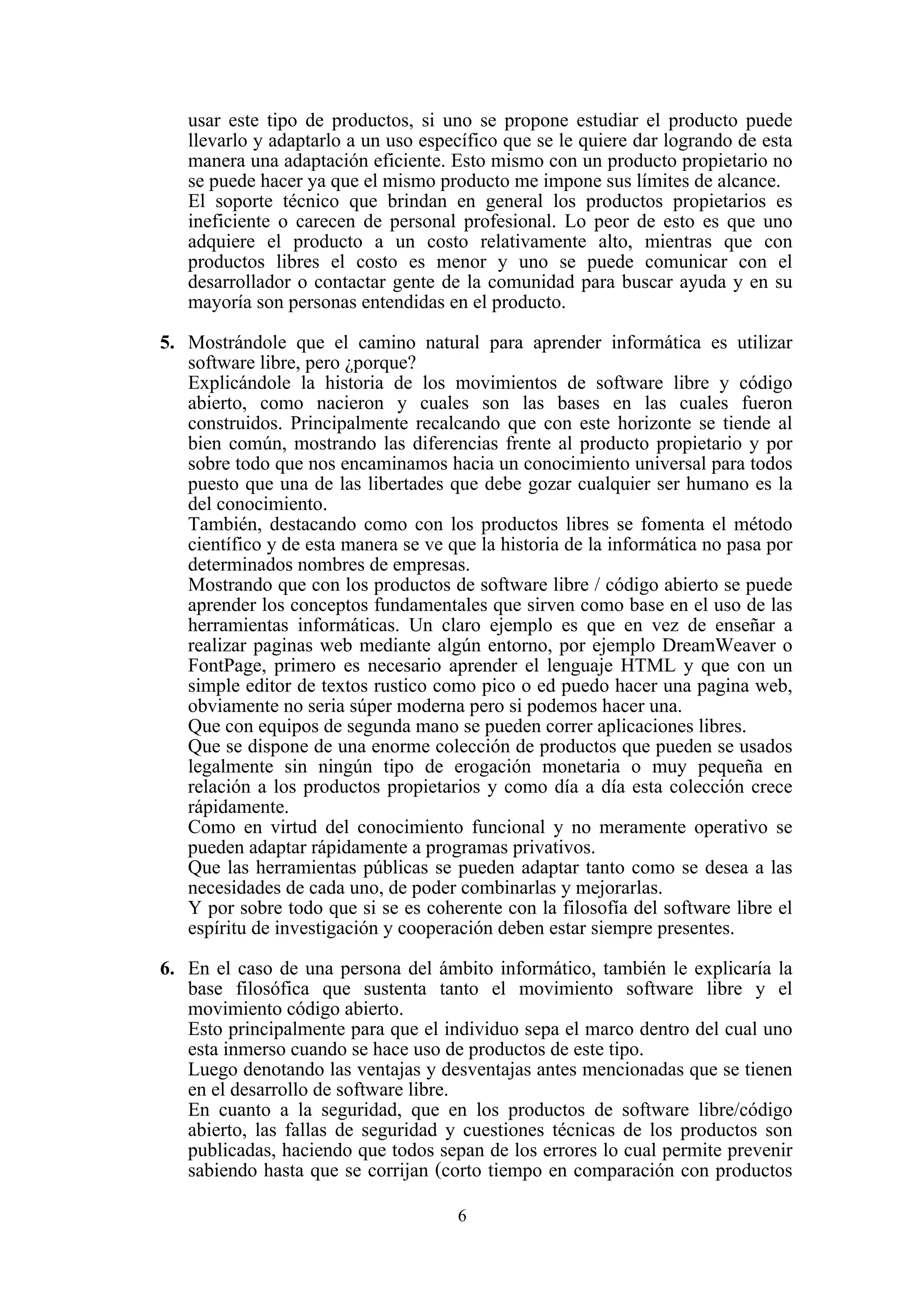 6
usar este tipo de productos, si uno se propone estudiar el producto puede
llevarlo y adaptarlo a un uso específico que se le quiere dar logrando de esta
manera una adaptación eficiente. Esto mismo con un producto propietario no
se puede hacer ya que el mismo producto me impone sus límites de alcance.
El soporte técnico que brindan en general los productos propietarios es
ineficiente o carecen de personal profesional. Lo peor de esto es que uno
adquiere el producto a un costo relativamente alto, mientras que con
productos libres el costo es menor y uno se puede comunicar con el
desarrollador o contactar gente de la comunidad para buscar ayuda y en su
mayoría son personas entendidas en el producto.
5. Mostrándole que el camino natural para aprender informática es utilizar
software libre, pero ¿porque?
Explicándole la historia de los movimientos de software libre y código
abierto, como nacieron y cuales son las bases en las cuales fueron
construidos. Principalmente recalcando que con este horizonte se tiende al
bien común, mostrando las diferencias frente al producto propietario y por
sobre todo que nos encaminamos hacia un conocimiento universal para todos
puesto que una de las libertades que debe gozar cualquier ser humano es la
del conocimiento.
También, destacando como con los productos libres se fomenta el método
científico y de esta manera se ve que la historia de la informática no pasa por
determinados nombres de empresas.
Mostrando que con los productos de software libre / código abierto se puede
aprender los conceptos fundamentales que sirven como base en el uso de las
herramientas informáticas. Un claro ejemplo es que en vez de enseñar a
realizar paginas web mediante algún entorno, por ejemplo DreamWeaver o
FontPage, primero es necesario aprender el lenguaje HTML y que con un
simple editor de textos rustico como pico o ed puedo hacer una pagina web,
obviamente no seria súper moderna pero si podemos hacer una.
Que con equipos de segunda mano se pueden correr aplicaciones libres.
Que se dispone de una enorme colección de productos que pueden se usados
legalmente sin ningún tipo de erogación monetaria o muy pequeña en
relación a los productos propietarios y como día a día esta colección crece
rápidamente.
Como en virtud del conocimiento funcional y no meramente operativo se
pueden adaptar rápidamente a programas privativos.
Que las herramientas públicas se pueden adaptar tanto como se desea a las
necesidades de cada uno, de poder combinarlas y mejorarlas.
Y por sobre todo que si se es coherente con la filosofía del software libre el
espíritu de investigación y cooperación deben estar siempre presentes.
6. En el caso de una persona del ámbito informático, también le explicaría la
base filosófica que sustenta tanto el movimiento software libre y el
movimiento código abierto.
Esto principalmente para que el individuo sepa el marco dentro del cual uno
esta inmerso cuando se hace uso de productos de este tipo.
Luego denotando las ventajas y desventajas antes mencionadas que se tienen
en el desarrollo de software libre.
En cuanto a la seguridad, que en los productos de software libre/código
abierto, las fallas de seguridad y cuestiones técnicas de los productos son
publicadas, haciendo que todos sepan de los errores lo cual permite prevenir
sabiendo hasta que se corrijan (corto tiempo en comparación con productos
 