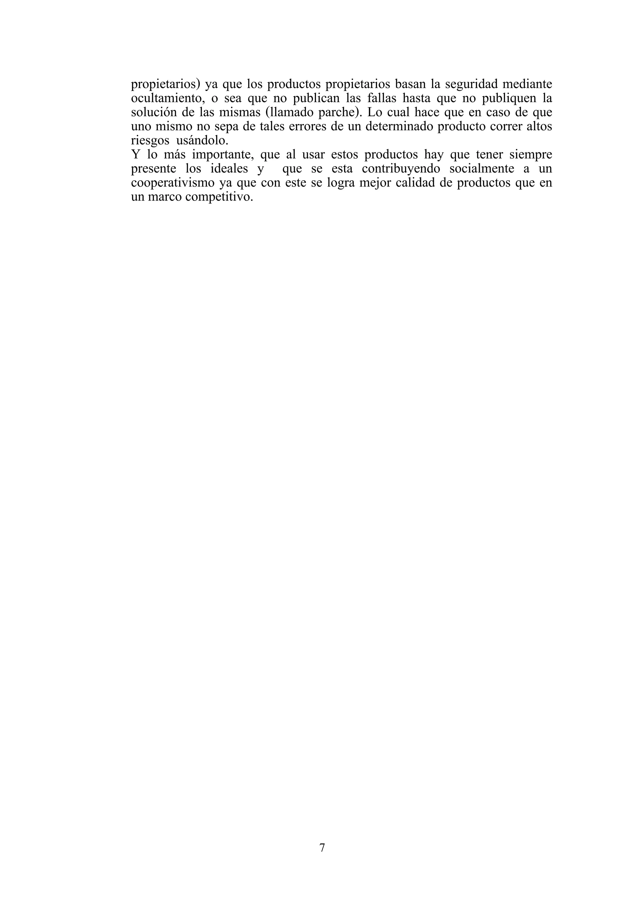7
propietarios) ya que los productos propietarios basan la seguridad mediante
ocultamiento, o sea que no publican las fallas hasta que no publiquen la
solución de las mismas (llamado parche). Lo cual hace que en caso de que
uno mismo no sepa de tales errores de un determinado producto correr altos
riesgos usándolo.
Y lo más importante, que al usar estos productos hay que tener siempre
presente los ideales y que se esta contribuyendo socialmente a un
cooperativismo ya que con este se logra mejor calidad de productos que en
un marco competitivo.
 