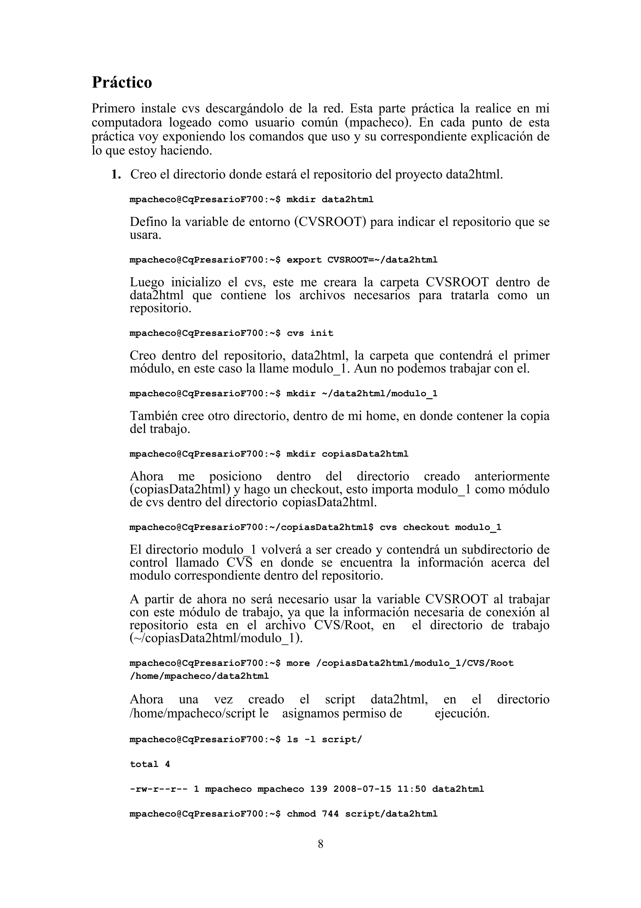 8
Práctico
Primero instale cvs descargándolo de la red. Esta parte práctica la realice en mi
computadora logeado como usuario común (mpacheco). En cada punto de esta
práctica voy exponiendo los comandos que uso y su correspondiente explicación de
lo que estoy haciendo.
1. Creo el directorio donde estará el repositorio del proyecto data2html.
mpacheco@CqPresarioF700:~$ mkdir data2html
Defino la variable de entorno (CVSROOT) para indicar el repositorio que se
usara.
mpacheco@CqPresarioF700:~$ export CVSROOT=~/data2html
Luego inicializo el cvs, este me creara la carpeta CVSROOT dentro de
data2html que contiene los archivos necesarios para tratarla como un
repositorio.
mpacheco@CqPresarioF700:~$ cvs init
Creo dentro del repositorio, data2html, la carpeta que contendrá el primer
módulo, en este caso la llame modulo_1. Aun no podemos trabajar con el.
mpacheco@CqPresarioF700:~$ mkdir ~/data2html/modulo_1
También cree otro directorio, dentro de mi home, en donde contener la copia
del trabajo.
mpacheco@CqPresarioF700:~$ mkdir copiasData2html
Ahora me posiciono dentro del directorio creado anteriormente
(copiasData2html) y hago un checkout, esto importa modulo_1 como módulo
de cvs dentro del directorio copiasData2html.
mpacheco@CqPresarioF700:~/copiasData2html$ cvs checkout modulo_1
El directorio modulo_1 volverá a ser creado y contendrá un subdirectorio de
control llamado CVS en donde se encuentra la información acerca del
modulo correspondiente dentro del repositorio.
A partir de ahora no será necesario usar la variable CVSROOT al trabajar
con este módulo de trabajo, ya que la información necesaria de conexión al
repositorio esta en el archivo CVS/Root, en el directorio de trabajo
(~/copiasData2html/modulo_1).
mpacheco@CqPresarioF700:~$ more /copiasData2html/modulo_1/CVS/Root
/home/mpacheco/data2html
Ahora una vez creado el script data2html, en el directorio
/home/mpacheco/script le asignamos permiso de ejecución.
mpacheco@CqPresarioF700:~$ ls -l script/
total 4
-rw-r--r-- 1 mpacheco mpacheco 139 2008-07-15 11:50 data2html
mpacheco@CqPresarioF700:~$ chmod 744 script/data2html
 