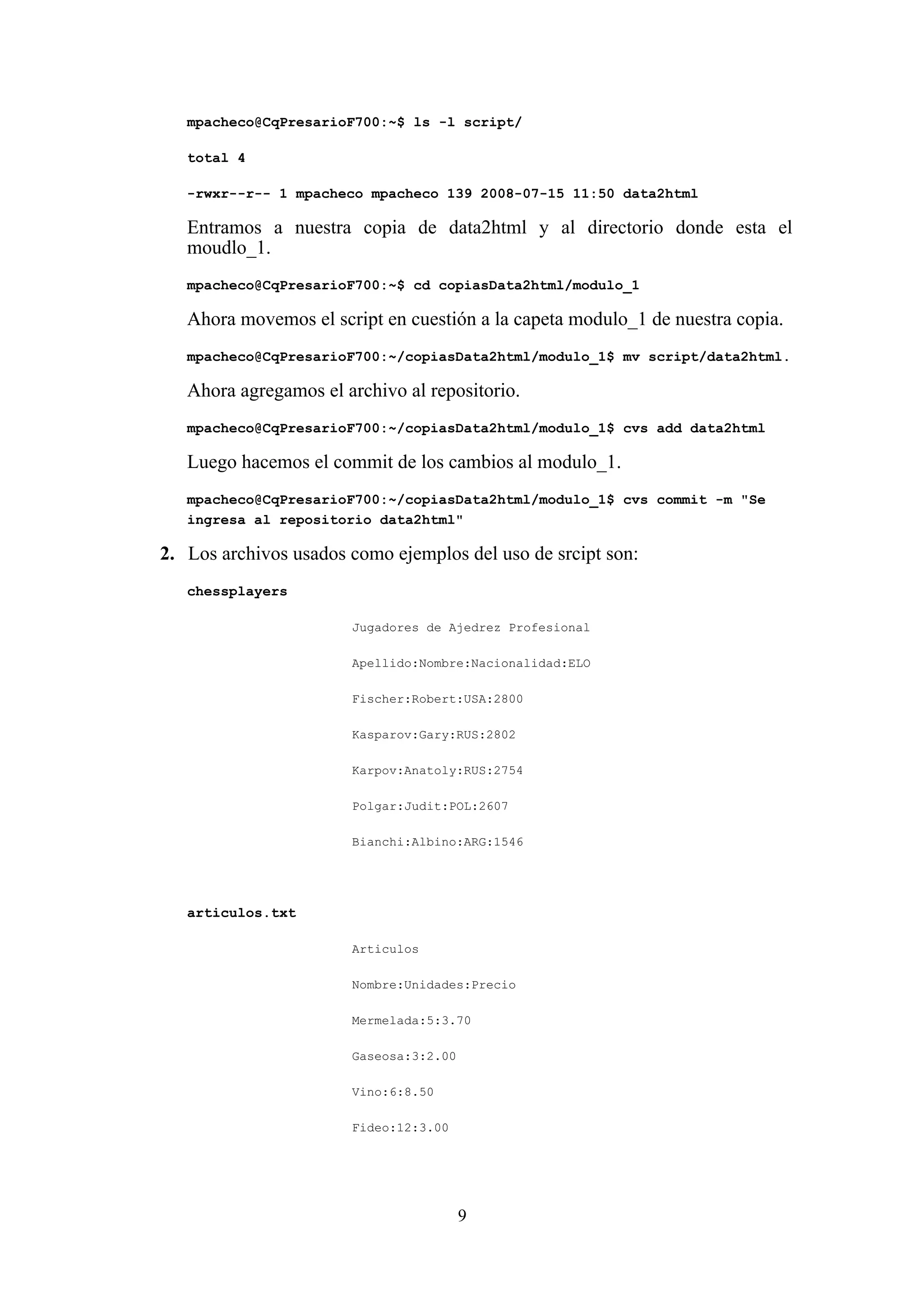 9
mpacheco@CqPresarioF700:~$ ls -l script/
total 4
-rwxr--r-- 1 mpacheco mpacheco 139 2008-07-15 11:50 data2html
Entramos a nuestra copia de data2html y al directorio donde esta el
moudlo_1.
mpacheco@CqPresarioF700:~$ cd copiasData2html/modulo_1
Ahora movemos el script en cuestión a la capeta modulo_1 de nuestra copia.
mpacheco@CqPresarioF700:~/copiasData2html/modulo_1$ mv script/data2html.
Ahora agregamos el archivo al repositorio.
mpacheco@CqPresarioF700:~/copiasData2html/modulo_1$ cvs add data2html
Luego hacemos el commit de los cambios al modulo_1.
mpacheco@CqPresarioF700:~/copiasData2html/modulo_1$ cvs commit -m "Se
ingresa al repositorio data2html"
2. Los archivos usados como ejemplos del uso de srcipt son:
chessplayers
Jugadores de Ajedrez Profesional
Apellido:Nombre:Nacionalidad:ELO
Fischer:Robert:USA:2800
Kasparov:Gary:RUS:2802
Karpov:Anatoly:RUS:2754
Polgar:Judit:POL:2607
Bianchi:Albino:ARG:1546
articulos.txt
Articulos
Nombre:Unidades:Precio
Mermelada:5:3.70
Gaseosa:3:2.00
Vino:6:8.50
Fideo:12:3.00
 