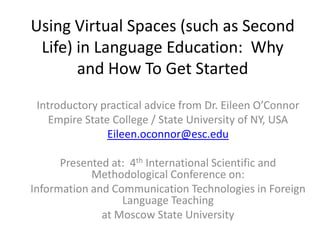 Using Virtual Spaces (such as Second Life) in Language Education:  Why and How To Get Started  Introductory practical advice from Dr. Eileen O’Connor Empire State College / State University of NY, USA Eileen.oconnor@esc.edu Presented at:  4th International Scientific and Methodological Conference on: Information and Communication Technologies in Foreign Language Teaching at Moscow State University 