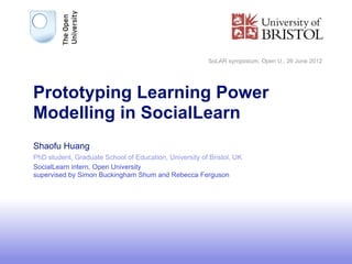 SoLAR symposium, Open U., 26 June 2012




Prototyping Learning Power
Modelling in SocialLearn
Shaofu Huang
PhD student, Graduate School of Education, University of Bristol, UK
SocialLearn intern, Open University
supervised by Simon Buckingham Shum and Rebecca Ferguson




                                                                                                  1
 