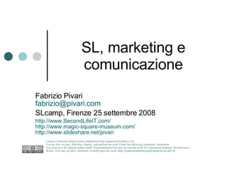 SL, marketing e comunicazione Fabrizio Pivari [email_address] SLcamp, Firenze 25 settembre 2008 http://www.SecondLifeIT.com/ http://www.magic-square-museum.com/ http://www.slideshare.net/pivari   Creative Commons Deed License Attribution-NonCommercial-NoDerivs 2.0.  You are free: to copy, distribute, display, and perform the work Under the following conditions: Attribution. You must give the original author credit. Noncommercial.You may not use this work for commercial purposes. No Derivative Works. You may not alter, transform, or build upon this work.  http://creativecommons.org/licenses/by-nc-nd/2.0/   