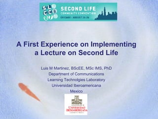 A First Experience on Implementing a Lecture on Second Life Luis M Martinez, BScEE, MSc IMS, PhD Department of Communications Learning Technolgies Laboratory Universidad Iberoamericana Mexico 