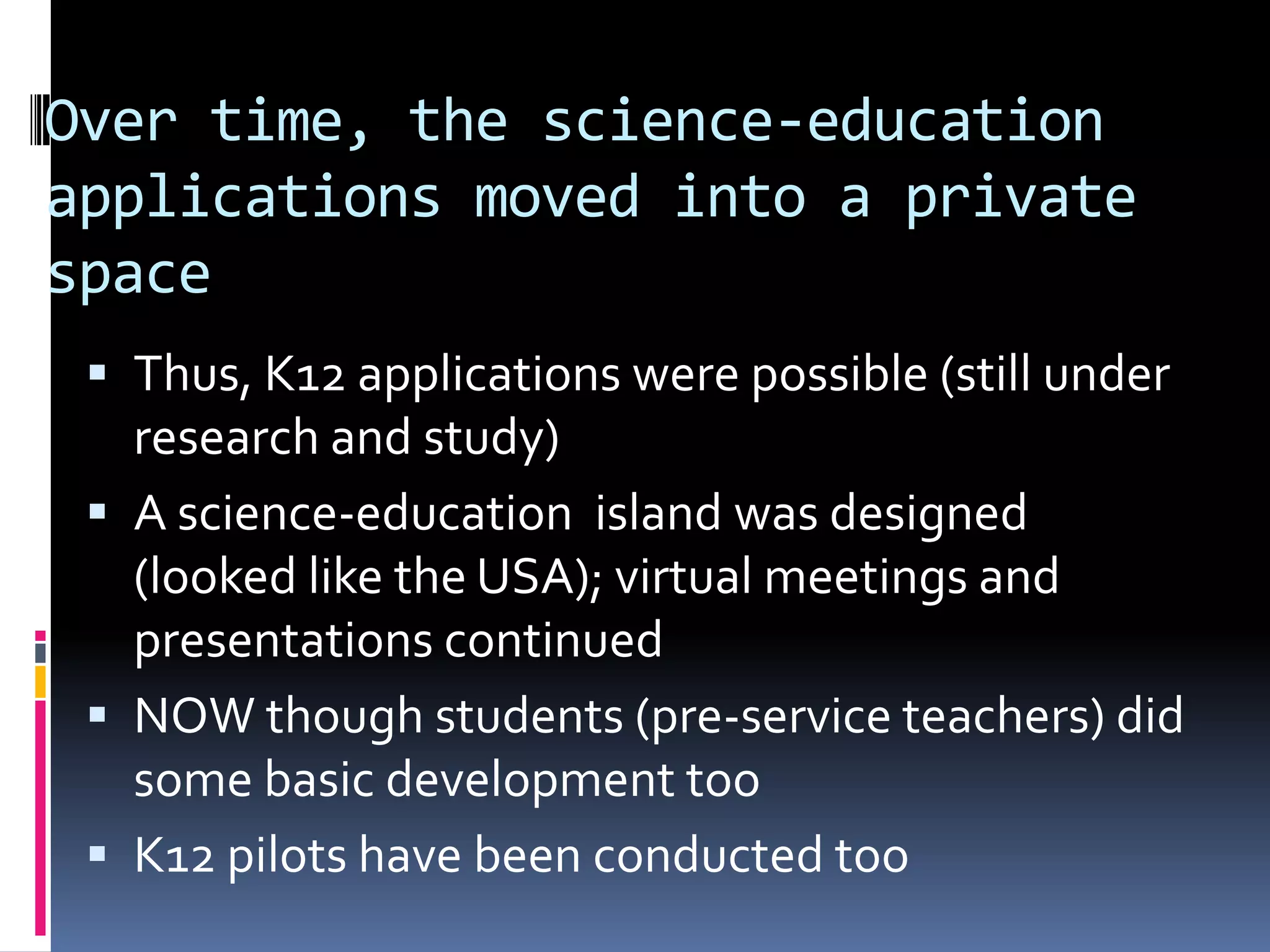 Over time, the science-education
applications moved into a private
space
  Thus, K12 applications were possible (still under
   research and study)
  A science-education island was designed
   (looked like the USA); virtual meetings and
   presentations continued
  NOW though students (pre-service teachers) did
   some basic development too
  K12 pilots have been conducted too
 