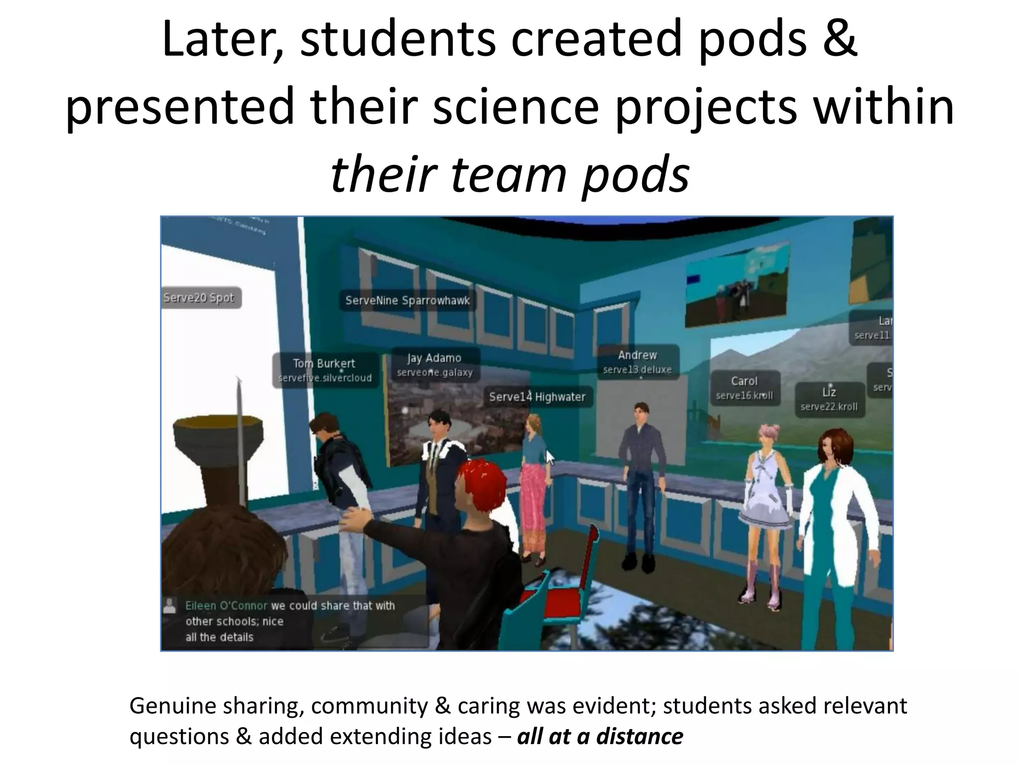 Later, students created pods &
presented their science projects within
            their team pods




  Genuine sharing, community & caring was evident; students asked relevant
  questions & added extending ideas – all at a distance
 