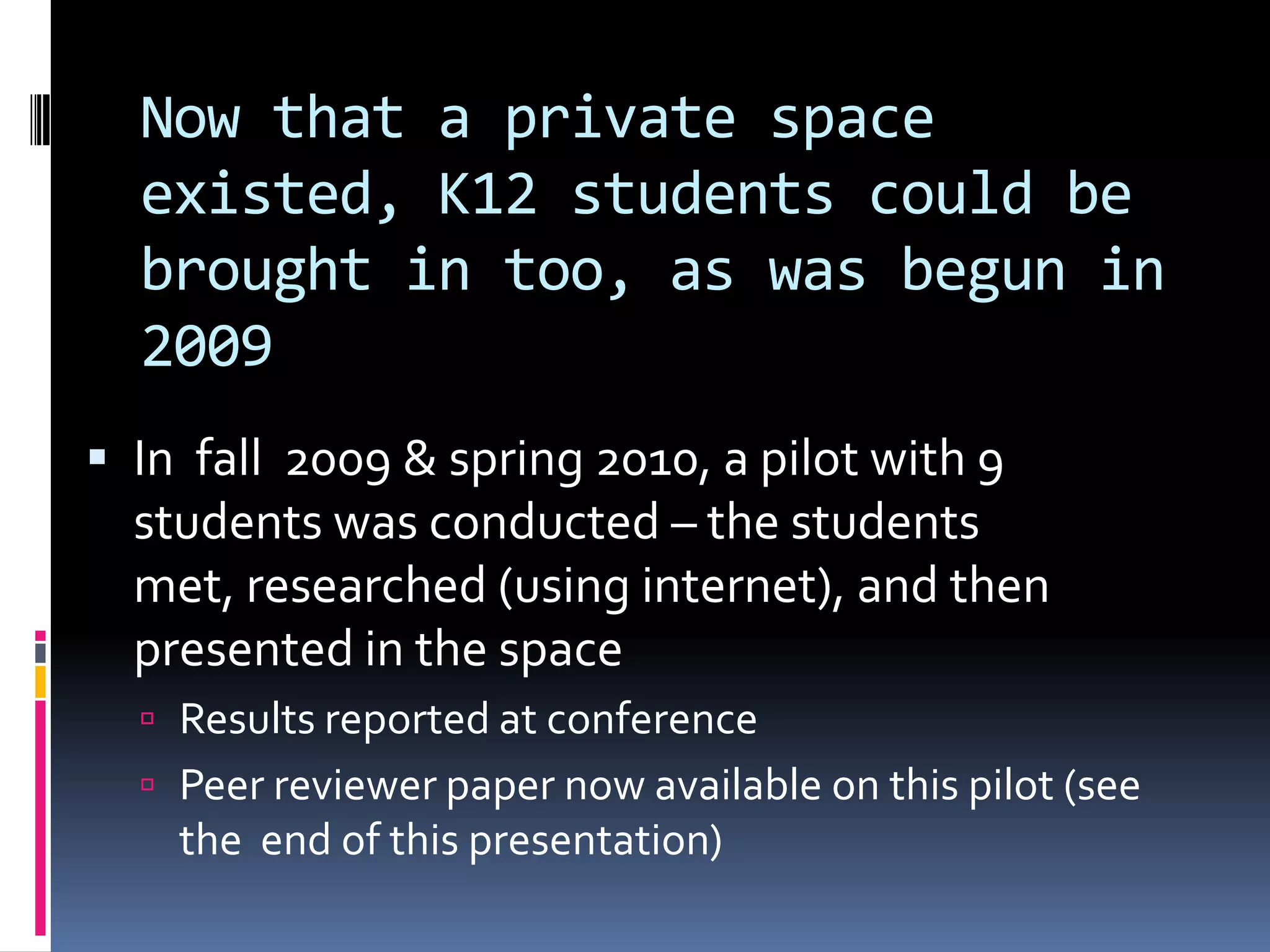Now that a private space
  existed, K12 students could be
  brought in too, as was begun in
  2009
 In fall 2009 & spring 2010, a pilot with 9
  students was conducted – the students
  met, researched (using internet), and then
  presented in the space
   Results reported at conference
   Peer reviewer paper now available on this pilot (see
    the end of this presentation)
 