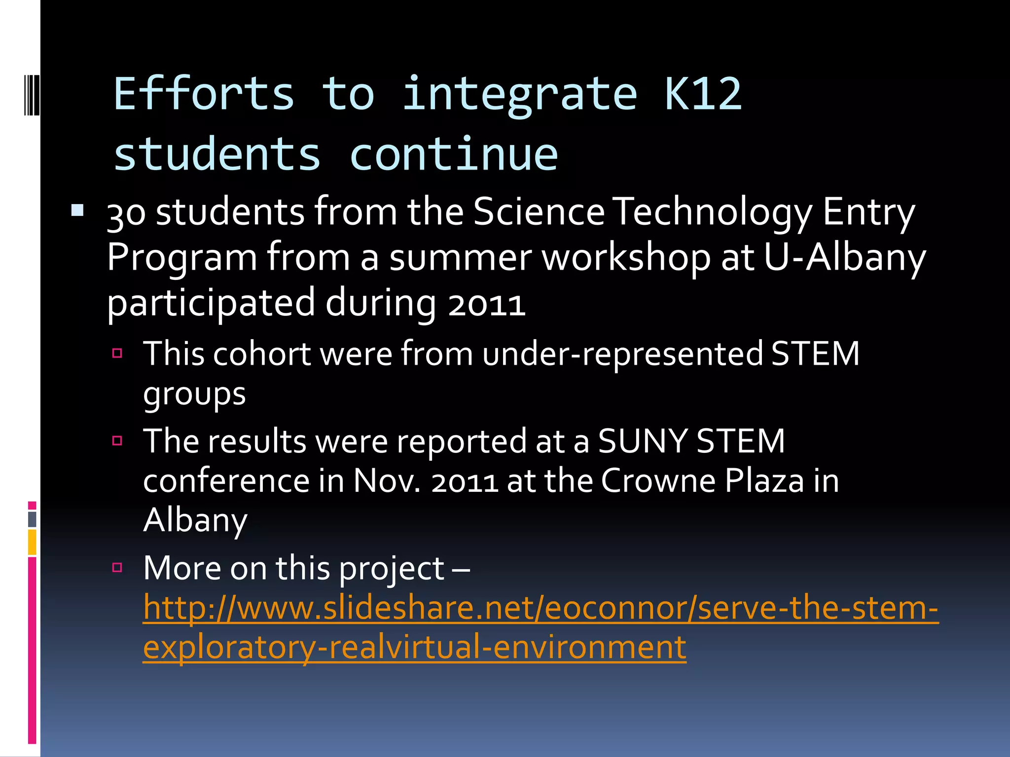 Efforts to integrate K12
  students continue
 30 students from the Science Technology Entry
  Program from a summer workshop at U-Albany
  participated during 2011
   This cohort were from under-represented STEM
    groups
   The results were reported at a SUNY STEM
    conference in Nov. 2011 at the Crowne Plaza in
    Albany
   More on this project –
    http://www.slideshare.net/eoconnor/serve-the-stem-
    exploratory-realvirtual-environment
 