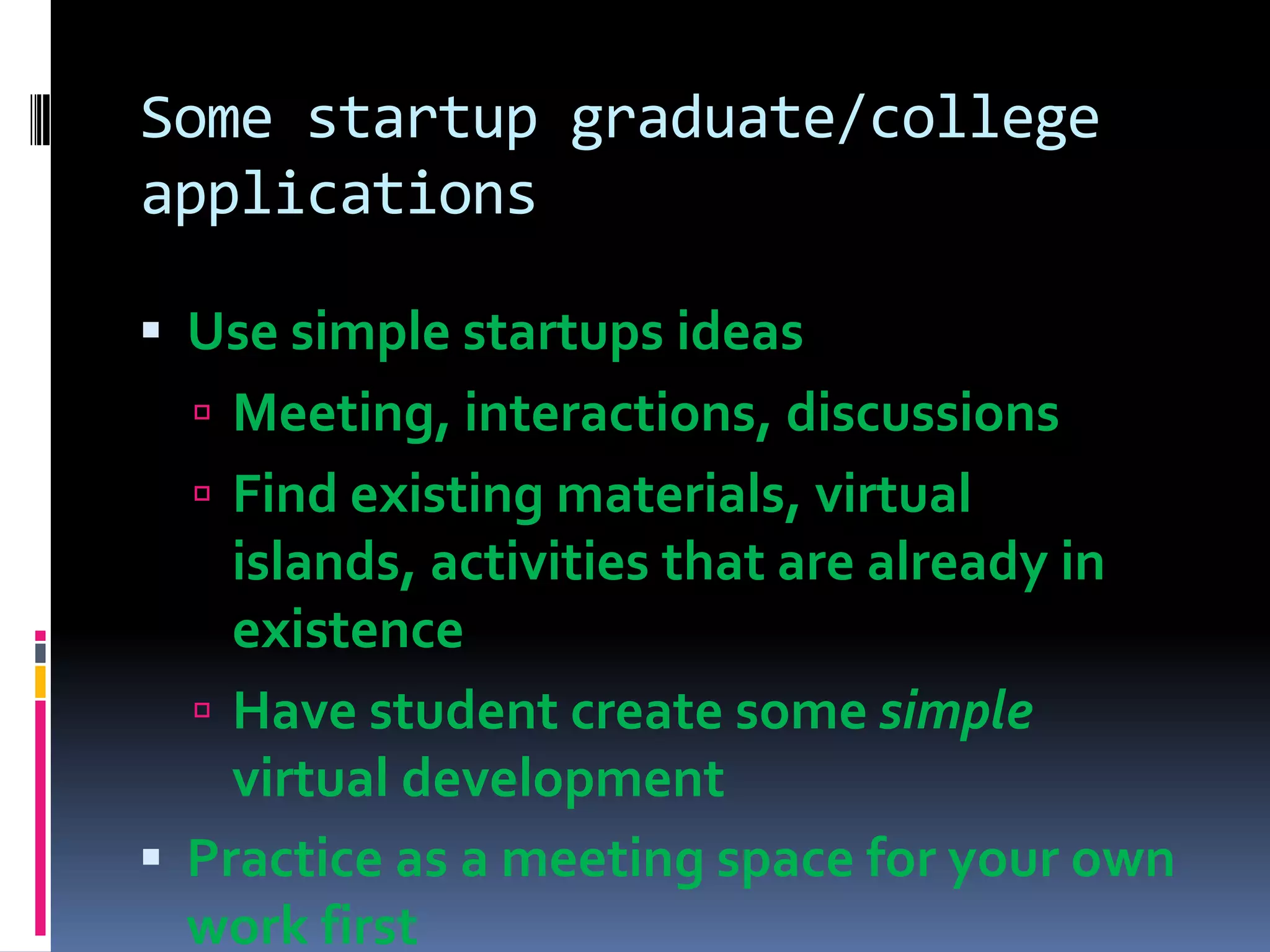 Some startup graduate/college
applications

 Use simple startups ideas
   Meeting, interactions, discussions
   Find existing materials, virtual
    islands, activities that are already in
    existence
   Have student create some simple
    virtual development
 Practice as a meeting space for your own
  work first
 