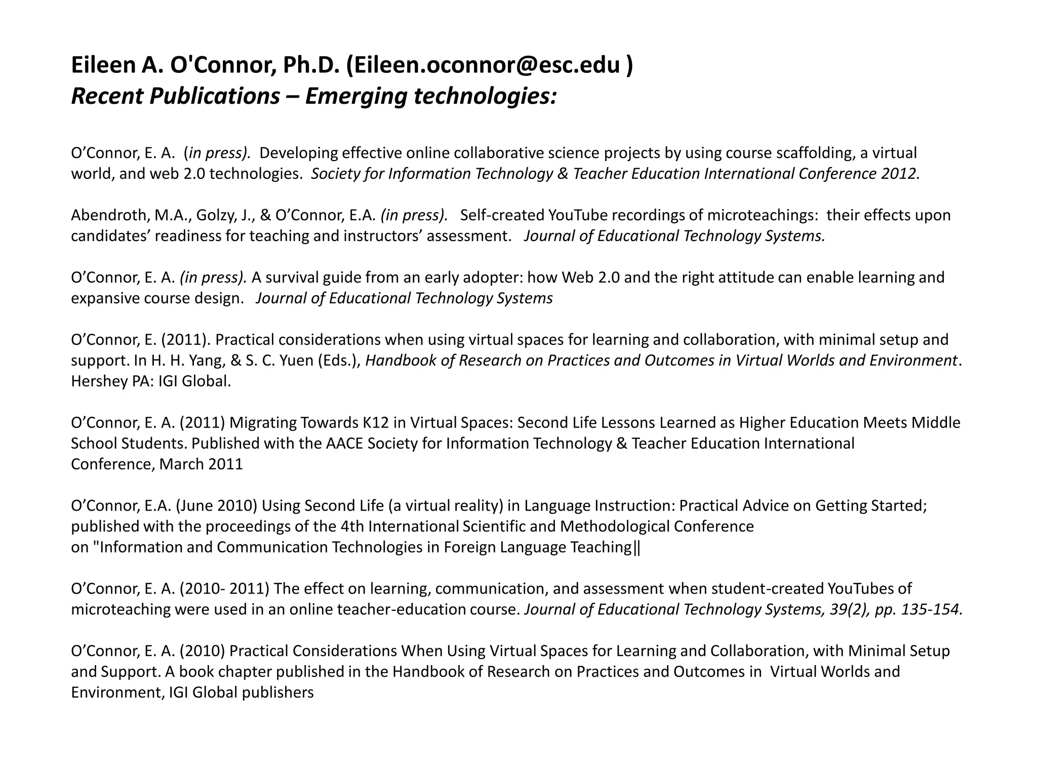 Eileen A. O'Connor, Ph.D. (Eileen.oconnor@esc.edu )
Recent Publications – Emerging technologies:

O’Connor, E. A. (in press). Developing effective online collaborative science projects by using course scaffolding, a virtual
world, and web 2.0 technologies. Society for Information Technology & Teacher Education International Conference 2012.

Abendroth, M.A., Golzy, J., & O’Connor, E.A. (in press). Self-created YouTube recordings of microteachings: their effects upon
candidates’ readiness for teaching and instructors’ assessment. Journal of Educational Technology Systems.

O’Connor, E. A. (in press). A survival guide from an early adopter: how Web 2.0 and the right attitude can enable learning and
expansive course design. Journal of Educational Technology Systems

O’Connor, E. (2011). Practical considerations when using virtual spaces for learning and collaboration, with minimal setup and
support. In H. H. Yang, & S. C. Yuen (Eds.), Handbook of Research on Practices and Outcomes in Virtual Worlds and Environment.
Hershey PA: IGI Global.

O’Connor, E. A. (2011) Migrating Towards K12 in Virtual Spaces: Second Life Lessons Learned as Higher Education Meets Middle
School Students. Published with the AACE Society for Information Technology & Teacher Education International
Conference, March 2011

O’Connor, E.A. (June 2010) Using Second Life (a virtual reality) in Language Instruction: Practical Advice on Getting Started;
published with the proceedings of the 4th International Scientific and Methodological Conference
on "Information and Communication Technologies in Foreign Language Teaching‖

O’Connor, E. A. (2010- 2011) The effect on learning, communication, and assessment when student-created YouTubes of
microteaching were used in an online teacher-education course. Journal of Educational Technology Systems, 39(2), pp. 135-154.

O’Connor, E. A. (2010) Practical Considerations When Using Virtual Spaces for Learning and Collaboration, with Minimal Setup
and Support. A book chapter published in the Handbook of Research on Practices and Outcomes in Virtual Worlds and
Environment, IGI Global publishers
 