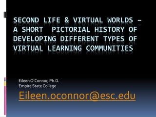 SECOND LIFE & VIRTUAL WORLDS –
A SHORT PICTORIAL HISTORY OF
DEVELOPING DIFFERENT TYPES OF
VIRTUAL LEARNING COMMUNITIES



 Eileen O’Connor, Ph.D.
 Empire State College

 Eileen.oconnor@esc.edu
 