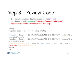 Step 8 – Review Code
  http://vuln.com/dir/include/s_proxy.php
  ?redirect_url=file:///var/www/sites/vuln.com/
  docroot/dir/include/controller.php

?php
require_once('includes/config.php');

$module = !empty($_REQUEST['module']) ? $_REQUEST['module'] :
$config['module'];
$action = !empty($_REQUEST['action']) ? $_REQUEST['action'] :
$config['action'];
$currentModuleFile = 'modules/'.$module.'/'.$action.'.php';
include($currentModuleFile)
exit;
?

                                                        20	
  
 