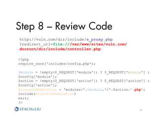 Step 8 – Review Code
http://vuln.com/dir/include/s_proxy.php
?redirect_url=file:///var/www/sites/vuln.com/
docroot/dir/include/controller.php

?php
require_once('includes/config.php');

$module = !empty($_REQUEST['module']) ? $_REQUEST['module'] :
$config['module'];
$action = !empty($_REQUEST['action']) ? $_REQUEST['action'] :
$config['action'];
$currentModuleFile = 'modules/'.$module.'/'.$action.'.php';
include($currentModuleFile)
exit;
?

                                                        24	
  
 