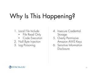 Why Is This Happening?

 1.  Local File Include    4.  Insecure Credential
     •  File Read Only         Storage
     •  Code Execution     5.  Overly Permissive
 2.  Null Byte Injection       Amazon AWS Keys
 3.  Log Poisoning         6.  Sensitive Information
                               Disclosure




                                                       47	
  
 