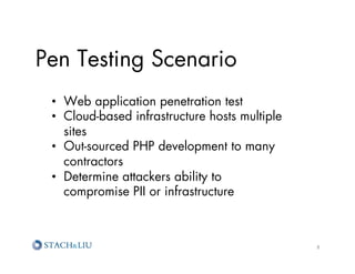 Pen Testing Scenario
 •  Web application penetration test
 •  Cloud-based infrastructure hosts multiple
    sites
 •  Out-sourced PHP development to many
    contractors
 •  Determine attackers ability to
    compromise PII or infrastructure



                                                8	
  
 