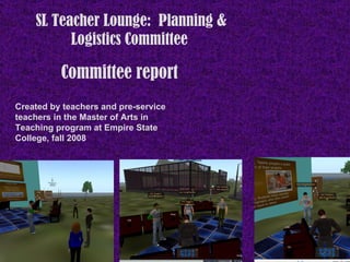 Committee report   SL Teacher Lounge:  Planning & Logistics Committee  Created by teachers and pre-service teachers in the Master of Arts in Teaching program at Empire State College, fall 2008 