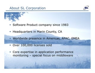 About SL Corporation



 Software Product company since 1983

 Headquarters in Marin County CA
                        County,

 Worldwide presence in Americas, APAC, EMEA

 Over 100,000 licenses sold

 Core expertise in application performance
  monitoring – special focus on middleware
 