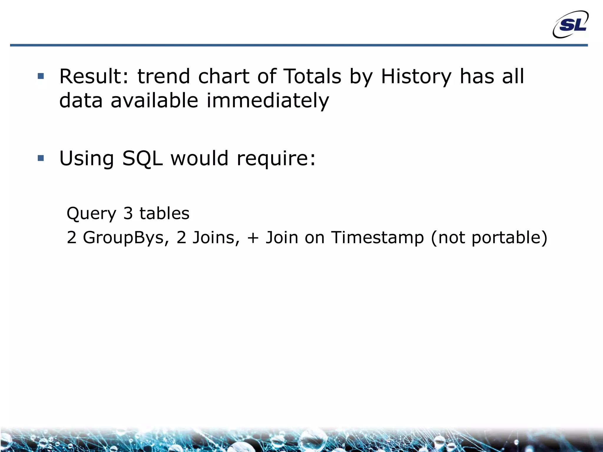  Result: trend chart of Totals by History has all
  data available immediately

 Using SQL would require:

   Query 3 tables
   2 GroupBys, 2 Joins, + Join on Timestamp (not portable)
 