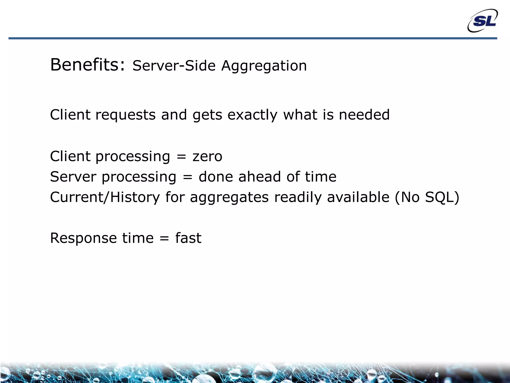 Benefits: Server-Side Aggregation

Client requests and gets exactly what is needed

Client processing = zero
Server processing = done ahead of time
Current/History for aggregates readily available (No SQL)

Response time = fast
 