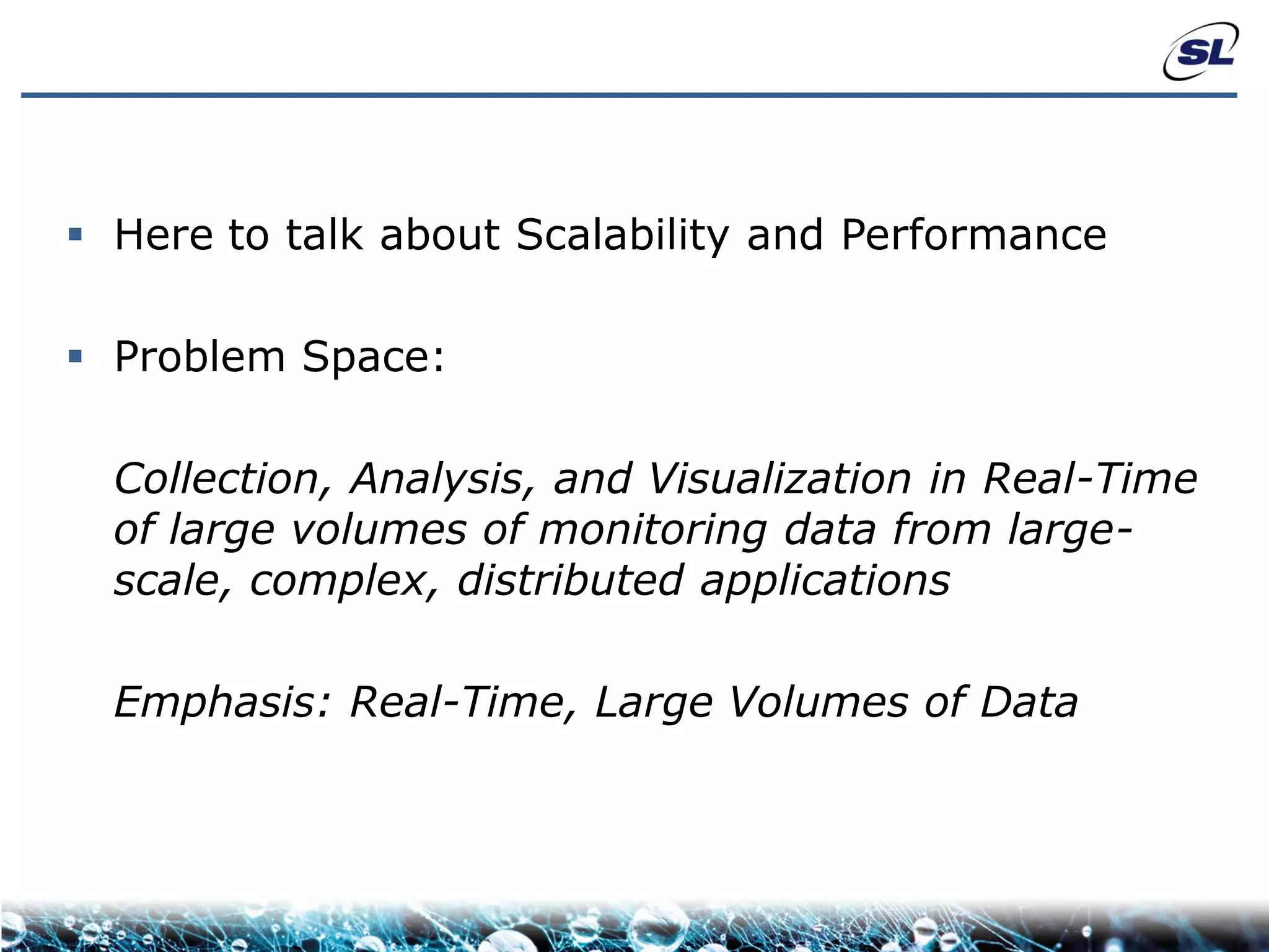  Here to talk about Scalability and Performance

 Problem Space:

  Collection, Analysis, and Visualization in Real-Time
  of large volumes of monitoring data from large-
  scale, complex, distributed applications

  Emphasis: Real-Time, Large Volumes of Data
 